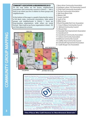 COMMUNITY ASSOCIATIONS & NEIGHBORHOODS IN D1
On the map below are the known neighborhood
associations and community councils in District 1. Take a
look to see where you live in relation to these groups and
neighborhoods.
At the bottom of the page is a graphic featuring the names
of 89 block clubs, community associations, radio patrol
groups, and neighborhoods in District 1. Some are
long-standing organizations, while others are newly
formed. Take a look to see if your organization is listed. If it
isn’t then please let us know.
3
COMMUNITYGROUPMAPPING
1. Berg Lahser Community Association
2. Evergreen Lahser 7/8 Community Council
3. O’Hair Park Community Association
4. The Eye Community Association
5. Oak Grove Block Club
6. Malvern Hill
7. Greater Sandhill
8. South of Six
9 .Miller Grove
10 North Rosedale Park Civic Association
11. Crary St Marys Community Council
12. Belmont Community Council
13. Minock Park
14. Rosedale Park Improvement Association
15. Grandmont #1
16. Grandmont Community Association
17. Calvary Community Association
18. Bethune Community Council
19. Cadillac Area Community Council
20. Schoolcraft Improvement Association
21. Castle Rouge Civic Association
Beautiful Burt Road Block Club Greenview Block Club The Eye Community Association Miller Grove Radio Patrol
14000 Lindsay Block Club Grand River/Greenfield Community Association Castle Rouge # 10 Radio Patrol
Evergreen - Lahser 7/8 Community Council Northwest Alliance of Block Clubs Grandmont Patrol #4
Brightmoor Alliance Environmental Task Force Berg Lahser Community Association Avon Block Club
Malvern Hill Oak Grove Block Club 2nd Precinct Community Meeting Whitcomb Ave Block Club
United Neighborhood Block Club Association Brightmoor Arts Project Meeting Mansfield Block Club
Edinborough Annchester Block Club Rosedale Park Improvement Association N. Rosedale Park #21 Radio Patrol
Brightmoor Pastor Alliance Annchester-Clarita Block Club West Outer Drive Block Club Forrer Block Club
Edinborough Block Club Ashton Street Block Club Grandmont Community Association Plainview 8
Calvary Community Association Castle Rouge Civic Association Bethune Community Council
Northwest Detroit Youth Coalition South of Six Mile Association Plainview Block Club
Berg Lahser Citizen #15 Radio Patrol Grandmont #1 Improvement Association
Neighbors Building Brightmoor North Rosedale Park Civic Association (NRPCA)
Plainview Block Club Association Schoolcraft Improvement Association (SIA)
Glastonbury Block Association Greater Sandhill West Evergreen Block Club
Shiawassee Community Block Club Hessel Street Rainbow Community Block Club
Brightmoor Community Alliance Residents Restoring Riverdale D1 Satellite Hours
Grand Shaft Community Association Edinborough Westmoreland Road Block Club
Ardmore Brookline #75 Radio Patrol Chippewa/Norfolk/Berg/Cherokee Block Club Association
Riverdale Park Civic Association D1 Monthly Meeting Ardmore Fenkell Community Block Club
Great Northwestern District Police Community Relations (6th & 8th Precinct) Bethune # 11 Radio Patrol
Old Redford Business Association Motor City Blight Busters Crary St. Marys Community Council GRDC
Belmont Community Council O’Hair Park Community Association (OPCA) Grandmont #1 Radio Patrol
Neighborhood Safety Meeting SAD Task Force Westmoreland Warriors SIA Radio Patrol
Lenore West Keeler Block Club Miller Grove Block Club Minock Park Block Club Present In Brightmoor
Shaftsbury Park Block Club Forrer Community Association Riverdale United With Brightmoor
Northwest Brightmoor Renaissance Cadillac Area Community Council Biltmore Garden Block Club
Kentfield Block Club Fenmore Street Block Club Mettetal Block Club Motor City Grounds Crew
Crary St Mary #89 Radio Patrol Coffee With A Cop North Rosedale Park #21 Radio Patrol
FIVEPOINTS
DALE
SCHOOL-
2
8 MILE RD.
FULLERTON JEFFRIES FWY 91-96)
WEST MCNICHOLS
PURITAN
FIVEPOINTS
TELEGRAPHRD.
SOUTHFIELDFWY
SOUTHFIELDFWY
31
4
5
8
7
6
21
109
11
13 12
14
15
16
17
19
20
7 MILE RD.
GRAND RIVER
FENKELL
SCHOOLCRAFT
EVERGREEN
18
 