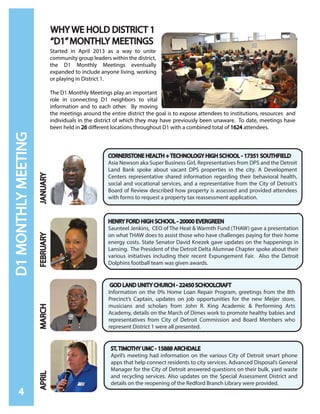 D1MONTHLYMEETING
CORNERSTONE HEALTH + TECHNOLOGY HIGH SCHOOL - 17351 SOUTHFIELD
Asia Newson aka Super Business Girl, Representatives from DPS and the Detroit
Land Bank spoke about vacant DPS properties in the city. A Development
Centers representative shared information regarding their behavioral health,
social and vocational services, and a representative from the City of Detroit’s
Board of Review described how property is assessed and provided attendees
with forms to request a property tax reassessment application.
JANUARY
4
FEBRUARY
HENRY FORD HIGH SCHOOL - 20000 EVERGREEN
Saunteel Jenkins, CEO of The Heat & Warmth Fund (THAW) gave a presentation
on what THAW does to assist those who have challenges paying for their home
energy costs. State Senator David Knezek gave updates on the happenings in
Lansing. The President of the Detroit Delta Alumnae Chapter spoke about their
various initiatives including their recent Expungement Fair. Also the Detroit
Dolphins football team was given awards.
MARCH
GOD LAND UNITY CHURCH - 22450 SCHOOLCRAFT
Information on the 0% Home Loan Repair Program, greetings from the 8th
Precinct’s Captain, updates on job opportunities for the new Meijer store,
musicians and scholars from John R. King Academic & Performing Arts
Academy, details on the March of Dimes work to promote healthy babies and
representatives from City of Detroit Commission and Board Members who
represent District 1 were all presented.
APRIL
ST. TIMOTHY UMC - 15888 ARCHDALE
April’s meeting had information on the various City of Detroit smart phone
apps that help connect residents to city services. Advanced Disposal’s General
Manager for the City of Detroit answered questions on their bulk, yard waste
and recycling services. Also updates on the Special Assessment District and
details on the reopening of the Redford Branch Library were provided.
Started in April 2013 as a way to unite
community group leaders within the district,
the D1 Monthly Meetings eventually
expanded to include anyone living, working
or playing in District 1.
The D1 Monthly Meetings play an important
role in connecting D1 neighbors to vital
information and to each other. By moving
the meetings around the entire district the goal is to expose attendees to institutions, resources and
individuals in the district of which they may have previously been unaware. To date, meetings have
been held in 26 different locations throughout D1 with a combined total of 1624 attendees.
WHY WE HOLD DISTRICT 1
“D1”MONTHLY MEETINGS
 