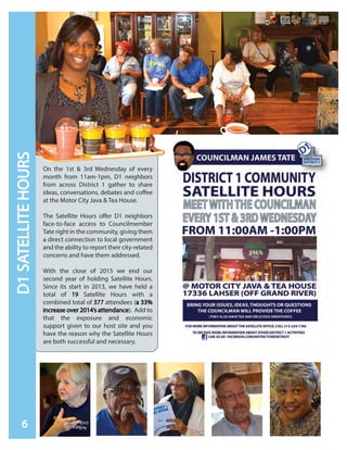 On the 1st & 3rd Wednesday of every
month from 11am-1pm, D1 neighbors
from across District 1 gather to share
ideas, conversations, debates and coffee
at the Motor City Java & Tea House.
The Satellite Hours offer D1 neighbors
face-to-face access to Councilmember
Tate right in the community, giving them
a direct connection to local government
and the ability to report their city-related
concerns and have them addressed.
With the close of 2015 we end our
second year of holding Satellite Hours.
Since its start in 2013, we have held a
total of 19 Satellite Hours with a
combined total of 377 attendees (a 33%
increase over 2014’s attendance). Add to
that the exposure and economic
support given to our host site and you
have the reason why the Satellite Hours
are both successful and necessary.
D1SATELLITEHOURS
6
 