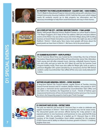 D1SPECIALEVENTS
7
2015 STATE OF THE CITY - HISTORIC REDFORD THEATER - 17360 LAHSER
Nearly 1600 people filled the historic Redford Theater on Lahser Road in District
1 for Mayor Duggan’s 2015 State of the City address. With pre and post address
events at the Motor City Java & Tea House and Artist Village along with bustling
business at Sweet Potato Sensations across the street, the night was also an Old
Redford / District 1 block party. Now many more people will know about the
great jewels we have here in District 1. We have a lot to be proud about.
D1 SUMMER BLOCK PARTY - HOPE PLAYFIELD
The D1 Summer Block Party was hosted by the United Way, the City of Detroit
Recreation Department and the Office of Councilmember JamesTate. Attendees
both young and old alike enjoyed music, dancing, volleyball, bouncy houses,
arts and crafts and got to taste the 2015 Meet Up and Eat Up Summer Food
Program healthy meals. There were also raffles for Meijer gifts cards as well as a
premium Magellan GPS system donated by an anonymous former NW Detroit
resident. Lastly Councilmember Tate raffled off the very cool, newly debuted D1
t-shirts.
D1 DISCOUNT DAYS (D1DD) – DISTRICT WIDE
This year we held the 2nd Annual D1 Discount Days in order to celebrate and
support businesses in District 1 that many residents may not be aware exists.
The discounted goods and services offered during the 3-day period in July
exposed patrons to new businesses and businesses to new, potential life-long
customers. With the unveiling of a beefed up D1 Discount Days in 2016,
courtesy of the Knight Foundation Grant dollars awarded for the program,
D1DD’s future and its ability to influence business growth in District 1 is looking
brighter than ever.
MOTHER HOLMES MEMORIAL SERVICE – CAYMC BUILDING
A long-time Detroit City Council booster, regular fixture at Tuesday morning
Council Formal Sessions and D1 resident, Mother Holmes, who passed in 2014,
was given a memorial service sponsored by Councilmember Tate’s Office and
was held in the chambers she frequented so much. Friends of Holmes gave
impassioned testimonies of how she loved Detroit and her precious City Council,
for whom she frequently prayed to God to give“Fresh Courage.”
D1 PROPERTY TAX FORECLOSURE WORKSHOP - CALVARY UMC - 15050 HUBBELL
The D1 Blight & Abandoned Property Subcommittee along with volunteers from
United Community Housing Coalition (UCHC) held the free event which helped
nearly 60 residents receive up to date property tax information and the
necessary knowledge to help them avoid foreclosure and stay in their homes.
FEBRUARYFEBRUARYJUNEJULYJULY
 