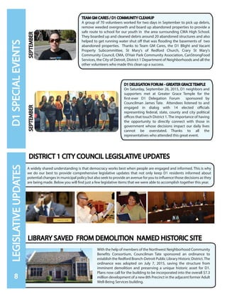 A widely shared understanding is that democracy works best when people are engaged and informed. This is why
we do our best to provide comprehensive legislative updates that not only keep D1 residents informed about
potential changes in municipal policy but also seek to provide an avenue for you to influence those decisions as they
are being made. Below you will find just a few legislative items that we were able to accomplish together this year.
LIBRARY SAVED FROM DEMOLITION NAMED HISTORIC SITE
With the help of members of the Northwest Neighborhood Community
Benefits Consortium, Councilman Tate sponsored an ordinance to
establish the Redford Branch-Detroit Public Library Historic District.The
ordinance was adopted on July 7, 2015, saving the structure from
imminent demolition and preserving a unique historic asset for D1.
Plans now call for the building to be incorporated into the overall $7.3
million development of a new 8th Precinct in the adjacent former Adult
Well-Being Services building.
D1 DELEGATION FORUM - GREATER GRACE TEMPLE
On Saturday, September 26, 2015, D1 neighbors and
supporters met at Greater Grace Temple for the
first-ever D1 Delegation Forum sponsored by
Councilman James Tate. Attendees listened to and
engaged in dialog with 14 elected officials
representing federal, state, county and city political
offices that touch District 1. The importance of having
the opportunity to directly connect with those in
government whose decisions impact our daily lives
cannot be overstated. Thanks to all the
representatives who attended this great event.
TEAM GM CARES / D1 COMMUNITY CLEANUP
A group of 70 volunteers worked for two days in September to pick up debris,
remove weeded overgrowth and board up abandoned properties to provide a
safe route to school for our youth in the area surrounding CMA High School.
They boarded up and cleaned debris around 20 abandoned structures and also
helped to get running water shut off that was flooding the basements of two
abandoned properties. Thanks to Team GM Cares, the D1 Blight and Vacant
Property Subcommittee, St Mary's of Redford Church, Crary St Mary's
Community Council, CMA, O'Hair Park Community Association, CanStrongFood
Services, the City of Detroit, District 1 Department of Neighborhoods and all the
other volunteers who made this clean up a success.
SEPTEMBERSEPTEMBER
DISTRICT 1 CITY COUNCIL LEGISLATIVE UPDATES
8
LEGISLATIVEUPDATESD1SPECIALEVENTS
 