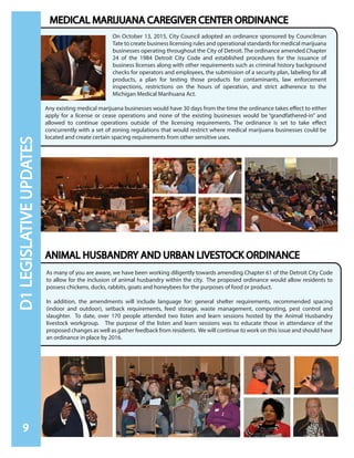 As many of you are aware, we have been working diligently towards amending Chapter 61 of the Detroit City Code
to allow for the inclusion of animal husbandry within the city. The proposed ordinance would allow residents to
possess chickens, ducks, rabbits, goats and honeybees for the purposes of food or product.
In addition, the amendments will include language for: general shelter requirements, recommended spacing
(indoor and outdoor), setback requirements, feed storage, waste management, composting, pest control and
slaughter. To date, over 170 people attended two listen and learn sessions hosted by the Animal Husbandry
livestock workgroup. The purpose of the listen and learn sessions was to educate those in attendance of the
proposed changes as well as gather feedback from residents. We will continue to work on this issue and should have
an ordinance in place by 2016.
On October 13, 2015, City Council adopted an ordinance sponsored by Councilman
Tate to create business licensing rules and operational standards for medical marijuana
businesses operating throughout the City of Detroit. The ordinance amended Chapter
24 of the 1984 Detroit City Code and established procedures for the issuance of
business licenses along with other requirements such as criminal history background
checks for operators and employees, the submission of a security plan, labeling for all
products, a plan for testing those products for contaminants, law enforcement
inspections, restrictions on the hours of operation, and strict adherence to the
Michigan Medical Marihuana Act.
Any existing medical marijuana businesses would have 30 days from the time the ordinance takes effect to either
apply for a license or cease operations and none of the existing businesses would be “grandfathered-in” and
allowed to continue operations outside of the licensing requirements. The ordinance is set to take effect
concurrently with a set of zoning regulations that would restrict where medical marijuana businesses could be
located and create certain spacing requirements from other sensitive uses.
MEDICAL MARIJUANA CAREGIVER CENTER ORDINANCE
ANIMAL HUSBANDRY AND URBAN LIVESTOCK ORDINANCE
9
D1LEGISLATIVEUPDATES
 