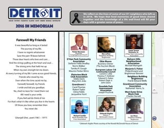 Farewell My Friends
It was beautiful as long as it lasted
The journey of my life.
I have no regrets whatsoever
Save the pain I’ll leave behind.
Those dear hearts who love and care…
And the strings pulling at the heart and soul…
The strong arms that held me up
When my own strength let me down.
At every turning of my life I came across good friends,
Friends who stood by me,
Even when the time raced me by.
Farewell, farewell, my friends
I smile and bid you goodbye.
No, shed no tears for I need them not
All I need is your smile.
If you feel sad do think of me
For that’s what it’s like when you live in the hearts
Of those you love, remember then
You never die.
Gitanjali Ghei, poet (1961 – 1977)
Lionel Tyrone
Simmons, Sr.
O’Hair Park Community
Association
* Deborah Virgiles Photo courtesy of the Ronald McDonald House of Detroit
Grandmont 1
Carol Thomas
Robert Taylor
Clima Fields
Jacqueline Hunt
Jan Oliver
Neighbors Building
Brightmoor
O’Hair Park Community
Association
Stefanie Fields Bradley
Norris Walker
Tamika R. Gough
Maurice Parker Mims
Richard Castillo
North Rosedale Park
Civic Association
Malvern Hills
Neighborhood
Association
Michael Maingath
Neighbors Building
Brightmoor
Frank Edward Wells
Marjorie S. Fisher
Philanthropist and
Brightmoor Booster
Evergreen Lahser 7/8
Community Council
Lionel E. Little
Theotus T. Hollister
Edward E. Dykes
Robert Page Jr.
John Davis
Rosedale Park
Improvement
Association
Joseph Pruchnik
Ilka LaPeer
Neighbors Building
Brightmoor
Deborah Virgiles
District 1
McDonald’s Owner
Obie Moore
Business Owner
(The Auction Block)
ITETRD
2016 IN MEMORIAM
We reflect on the lives of some of our D1 neighbors who left us
in 2016. We hope that fond memories of good times shared
together and the knowledge of a life well-lived will fill your
days with a greater sense of peace.
West Outer Drive
Block Club
Charles Harvell
Pastor Roy Isaac
Bushnell
Congregational Church
Plainview Block
Club Association
Eddie Davis
Mary Kim Jinks
Grandmont Community
Association
Nathaniel Harris, Sr.
10
 