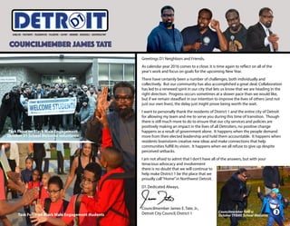 COUNCILMEMBER JAMES TATE
ITETRD
Task Force on Black Male Engagement students
Task Force on Black Male Engagement
October 31 School Welcome volunteers
Greetings D1 Neighbors and Friends,
As calendar year 2016 comes to a close, it is time again to reflect on all of the
year’s work and focus on goals for the upcoming New Year.
There have certainly been a number of challenges, both individually and
collectively. But our community has also accomplished a great deal. Collaboration
has led to a renewed spirit in our city that lets us know that we are heading in the
right direction. Progress occurs sometimes at a slower pace than we would like,
but if we remain steadfast in our intention to improve the lives of others (and not
just our own lives), the delay just might prove being worth the wait.
I want to personally thank the residents of District 1 and the entire city of Detroit
for allowing my team and me to serve you during this time of transition. Though
there is still much more to do to ensure that our city services and policies are
positively making an impact in the lives of all Detroiters, no positive change
happens as a result of government alone. It happens when the people demand
more from their elected leadership and hold them accountable. It happens when
residents brainstorm creative new ideas and make connections that help
communities fulfill its vision. It happens when we all refuse to give up despite
perceived setbacks.
I am not afraid to admit that I don’t have all of the answers, but with your
tenacious advocacy and involvement
there is no doubt that we will continue to
help make District 1 be the place that we
proudly call“Home”in Northwest Detroit.
D1 Dedicated Always,
Councilmember James E. Tate, Jr.,
Detroit City Council, District 1 Councilmember Tate @
October TFBME School Welcome
2
 