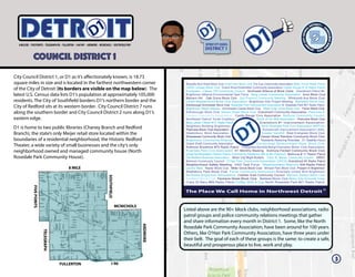 COUNCIL DISTRICT 1
ITETRD
Beautiful Burt Road Block Club Greenview Block Club The Eye Community Association Miller Grove Radio Patrol
14000 Lindsay Block Club Grand River/Greenfield Community Association Castle Rouge # 10 Radio Patrol
Evergreen - Lahser 7/8 Community Council Northwest Alliance of Block Clubs Grandmont Patrol #4
Brightmoor Alliance Environmental Task Force Berg Lahser Community Association Avon Block Club
Malvern Hill Oak Grove Block Club 2nd Precinct Community Meeting Whitcomb Ave Block Club
United Neighborhood Block Club Association Brightmoor Arts Project Meeting Mansfield Block Club
Edinborough Annchester Block Club Rosedale Park Improvement Association N. Rosedale Park #21 Radio Patrol
Brightmoor Pastor Alliance Annchester-Clarita Block Club West Outer Drive Block Club Forrer Block Club
Edinborough Block Club Ashton Street Block Club Grandmont Community Association Plainview 8
Calvary Community Association Castle Rouge Civic Association Bethune Community Council
Northwest Detroit Youth Coalition South of Six Mile Association Plainview Block Club
Berg Lahser Citizen #15 Radio Patrol Grandmont #1 Improvement Association
Neighbors Building Brightmoor North Rosedale Park Civic Association (NRPCA)
Plainview Block Club Association Schoolcraft Improvement Association (SIA)
Glastonbury Block Association Greater Sandhill West Evergreen Block Club
Shiawassee Community Block Club Hessel Street Rainbow Community Block Club
Brightmoor Community Alliance Residents Restoring Riverdale D1 Satellite Hours
Grand Shaft Community Association Edinborough Westmoreland Road Block Club
Ardmore Brookline #75 Radio Patrol Chippewa/Norfolk/Berg/Cherokee Block Club Association
Riverdale Park Civic Association D1 Monthly Meeting Ardmore Fenkell Community Block Club
Great Northwestern District Police Community Relations (6th & 8th Precinct) Bethune # 11 Radio Patrol
Old Redford Business Association Motor City Blight Busters Crary St. Marys Community Council GRDC
Belmont Community Council O’Hair Park Community Association (OPCA) Grandmont #1 Radio Patrol
Neighborhood Safety Meeting SAD Task Force Westmoreland Warriors SIA Radio Patrol
Lenore West Keeler Block Club Miller Grove Block Club Minock Park Block Club Present In Brightmoor
Shaftsbury Park Block Club Forrer Community Association Riverdale United With Brightmoor
Northwest Brightmoor Renaissance Cadillac Area Community Council Biltmore Garden Block Club
Kentfield Block Club Fenmore Street Block Club Mettetal Block Club Motor City Grounds Crew
Crary St Mary #89 Radio Patrol Coffee With A Cop North Rosedale Park #21 Radio Patrol
3
Listed above are the 90+ block clubs, neighborhood associations, radio
patrol groups and police community relations meetings that gather
and share information every month in District 1. Some, like the North
Rosedale Park Community Association, have been around for 100 years.
Others, like O’Hair Park Community Association, have three years under
their belt. The goal of each of these groups is the same: to create a safe,
beautiful and prosperous place to live, work and play.
8 MILE
MCNICHOLS
FULLERTON I-96
SOUTHFIELD
FIVEPOINTS
TELEGRAPH
ARDMORE
City Council District 1, or D1 as it’s affectionately known, is 18.73
square miles in size and is located in the farthest northwestern corner
of the City of Detroit (its borders are visible on the map below). The
latest U.S. Census data lists D1’s population at approximately 105,000
residents. The City of Southfield borders D1’s northern border and the
City of Redford sits at its western border. City Council District 7 runs
along the southern border and City Council District 2 runs along D1’s
eastern edge.
D1 is home to two public libraries (Chaney Branch and Redford
Branch), the state’s only Meijer retail store located within the
boundaries of a residential neighborhood, the Historic Redford
Theater, a wide variety of small businesses and the city’s only
neighborhood owned and managed community house (North
Rosedale Park Community House).
 