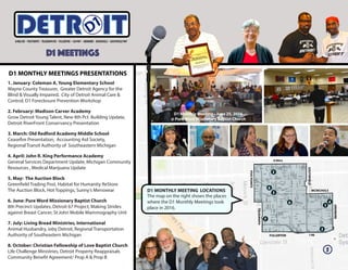 1. January: Coleman A. Young Elementary School
Wayne County Treasurer, Greater Detroit Agency for the
Blind & Visually Impaired, City of Detroit Animal Care &
Control, D1 Foreclosure Prevention Workshop
2. February: Madison Carver Academy
Grow Detroit Young Talent, New 8th Pct. Building Update,
Detroit RiverFront Conservancy Presentation
3. March: Old Redford Academy Middle School
Ceasefire Presentation, Accounting Aid Society,
Regional Transit Authority of Southeastern Michigan
4. April: John R. King Performance Academy
General Services Department Update, Michigan Community
Resources , Medical Marijuana Update
5. May: The Auction Block
Greenfield Trading Post, Habitat for Humanity ReStore
The Auction Block, Hot Toppings, Sunny’s Menswear
6. June: Pure Word Missionary Baptist Church
8th Precinct Updates, Detroit 67 Project, Making Strides
against Breast Cancer, St John Mobile Mammography Unit
7. July: Living Bread Ministries, International
Animal Husbandry, ioby Detroit, Regional Transportation
Authority of Southeastern Michigan
8. October: Christian Fellowship of Love Baptist Church
Life Challenge Ministries, Detroit Property Reappraisals
Community Benefit Agreement/ Prop A & Prop B
D1 MEETINGS
ITETRD
D1 MONTHLY MEETINGS PRESENTATIONS
8 MILE
MCNICHOLS
FULLERTON I-96
SOUTHFIELD
FIVEPOINTS
TELEGRAPH
ARDMORE
1
2
3
4
5
6
7
8
D1 MONTHLY MEETING LOCATIONS
The map on the right shows the places
where the D1 Monthly Meetings took
place in 2016.
D1 Monthly Meeting - June 25, 2016
@ Pure Word Missionary Baptist Church
5
 