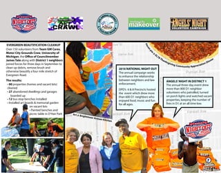 D1 Satellite Hours
Art @ Brightmoor Artisan Kitchen
2016 NATIONAL NIGHT OUT
The annual campaign works
to enhance the relationship
between neighbors and law
enforcement.
DPD’s 6 & 8 Precincts hosted
the event which drew more
than 600 D1 neighbors who
enjoyed food, music and fun
for all ages.
Pecan
pie
@
EL78 Thanksgiving Community Appreciation Dinner
ANGELS’NIGHT IN DISTRICT 1
The annual three-day event drew
more than 800 D1 neighbor
volunteers who patrolled, turned
on porch lights and watched vacant
properties, keeping the number of
fires in D1 at an all time low.
Over 150 volunteers from Team GM Cares,
Motor City Grounds Crew, University of
Michigan, the Office of Councilmember
James Tate along with District 1 neighbors
joined forces for three days in September to
clean up debris, remove brush and
otherwise beautify a four mile stretch of
Evergreen Road.
EVERGREEN BEAUTIFICATION CLEANUP
• 90 properties (homes and vacant lots)
cleaned
• 27 abandoned dwellings and garages
• 12 bus stop benches installed
• Installed art boards & memorial garden
on vacant lots
• Painted benches and
picnic table in O’Hair Park
7
The results:
boarded up
U.S. Attorney General Loretta Lynch and
Barbara McQuade, U.S. Attorney Eastern District of Michigan
@ 6 & 8 Precinct’s National Night Out - August 2, 2016
 