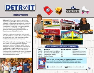 Di$cover D1 is the latest business growth tool
engineered by the Office of Councilmember Tate,
the Mayor’s Office of the City of Detroit, Prosper Us
Detroit, Invest Detroit and Grandmont Rosedale
Development Corporation. Di$cover D1 evolved
from the successful D1 Discount Days (the
three-day local business initiative launched by
Councilmember Tate’s office in 2014).
Fueled by a generous competitive grant earned
from the Knight Foundation, Di$cover D1’s primary
focus is to grow local small businesses through
neighborhood interaction and exposure.
A Flash Mob is described as a large group of people
who gather at a public location to perform a
pre-defined action and disperse rapidly after the
event has concluded. In similar form, we kicked off
our Di$cover D1 Cash Flash series of events in
2016. The goal of the Cash Flash is the attract
customers from throughout the district and beyond
to a designated business during a pre-determined
and promoted set time period.
DI$COVER D1
ITETRD DI$COVER D1
Neighbors Fueling Small Business Growth
CASH FLASH
2016 DI$COVER D1 CASH FLASH STATS
DATE
April 28
May 25
June 22
July 30
BUSINESS
Scotty Simpson’s Fish & Chips
Crab House Ribs & Soul Cafe
Detroit Roller Wheels
Redford Theatre
BUSINESS
30% increase in revenue
30% increase in revenue
10% increase in revenue
# OF ATTENDEES
48
52
55
262
NEW this year: The FIRST EVER D1 Business Directory. A booklet
jam-packed with more than 620 local District 1 businesses and
institutions. Shopping in the community has never been easier.
Facebook: @discoverd1
Di$cover D1 Business Canvassing volunteers
July 13, 2016
Website: www.discoverd1.com
8
 