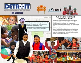 7
Initiated by Councilmembers James Tate and Andre
Spivey and entering its 3rd year, the mission of the
TFBME is to access individual and organizational
resources committed to the exposure and development
of Black males.
TFBME School Welcome:
In 2016 during a series of school welcomes in District 1
over 250 volunteers gathered outside four schools to
greet and encourage more than 2,500 students as they
entered to begin their school day.
9
Brightmoor Youth Garden at
Brightmoor Artisan’s Farmer’s Market
D1 YOUTH
ITETRD
Our youth represent one of our greatest natural
resources. They are the raw material that the
future of our city will be built upon.
We owe them every opportunity to learn, grow
and prosper so they can reach their fullest
potential.
TASK FORCE ON BLACK MALE
ENGAGEMENT (TFBME):
TFBME School Welcome @
Old Redford Academy Elementary
All smiles at the TFBME School Welcome
0n September 6, 2016
 