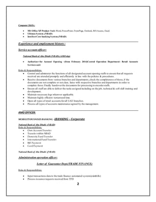 2
Computer Skills:
 MS Office XP Product Suit: Word, PowerPoint, FrontPage, Outlook, MS Access, Excel.
 Ultimus System .(NBAD)
 Intellect Core banking System.(NBAD)
Experience and employment history :
Service account officer:
National Bank of Abu Dhabi (NBAD).(AMO dep)
 Authorizer–for Account Opening –(from February 2014)Central Operation Department- Retail Accounts
Services unit
Roles & Responsibilities:
 Control and administer the functions of all designated account opening staffs to ensure that all requests
received are attended promptly and efficiently in line with the policies & procedures.
 Receive documents from various branches and departments,check the completeness of those,if the
documents are not complete or not clear, liaise with respective branches and departments in order to
complete those.Finally handoverthe documents for processing to encoderstaffs.
 Ensure all staff are able to deliver the tasks assigned including on the job, technical & soft skill training and
development.
 Maintain necessary logs wherever applicable.
 Maintain highly efficient turnaround time.
 Open all types of retail accounts forall UAE branches.
 Process all types of accounts maintenance agreed by the management.
AMO OFFICER:
MOBILITYBUSNISES BANKING –iBANKING – Corporate
National Bank of Abu Dhabi -(NBAD)
Roles & Responsibilities:
 Own Account Transfer
 Transfer within NBAD
 Domestic FundTransfer
 InternationalFundTransfer
 Bill Payment
 CardPayment
National Bank of Abu Dhabi -(NBAD)
Administration operation officer:
Letter of Guarantee Dept.(TRADE FINANCE)
Roles & Responsibilities:
 Input transactions data to the trade finance automated system(eximbills)
 Process issuance requests received from TFD
 