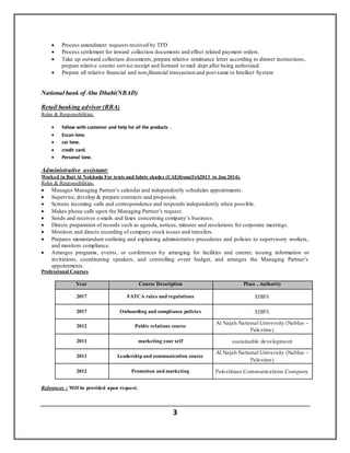 3
 Process amendment requests received by TFD
 Process settlement for inward collection documents and effect related payment orders.
 Take up outward collection documents, prepare relative remittance letter according to drawer instructions,
prepare relative courier service receipt and forward to mail dept.after being authorized.
 Prepare all relative financial and non-financial transaction and post same to Intellect System
National bank of Abu Dhabi(NBAD)
Retail banking advisor (RBA)
Roles & Responsibilities:
 follow with customer and help for all the products .
 Escan lone.
 car lone.
 credit card.
 Personal lone.
Administrative assistant:
Worked in Bait Al Nokhada For tents and fabric shades (UAE)from(Feb2013 to Jan 2014).
Roles & Responsibilities:
 Manages Managing Partner’s calendar and independently schedules appointments.
 Supervise, develop & prepare contracts and proposals.
 Screens incoming calls and correspondence and responds independently when possible.
 Makes phone calls upon the Managing Partner’s request.
 Sends and receives e-mails and faxes concerning company’s business.
 Directs preparation of records such as agenda, notices, minutes and resolutions for corporate meetings.
 Monitors and directs recording of company stock issues and transfers.
 Prepares memorandum outlining and explaining administrative procedures and policies to supervisory workers,
and monitors compliance.
 Arranges programs, events, or conferences by arranging for facilities and caterer, issuing information or
invitations, coordinating speakers, and controlling event budget, and arranges the Managing Partner’s
appointments.
Professional Courses
Place , AuthorityCourse DescriptionYear
EIBFSFATCA rules and regulations2017
EIBFSOnboarding and compliance policies2017
Al Najah National University (Nablus –
Palestine)
Public relations course2012
sustainable developmentmarketing your self2011
Al Najah National University (Nablus –
Palestine)
Leadership and communication course2011
Palestinian Communications CompanyPromotion and marketing2012
References : Will be provided upon request.
 