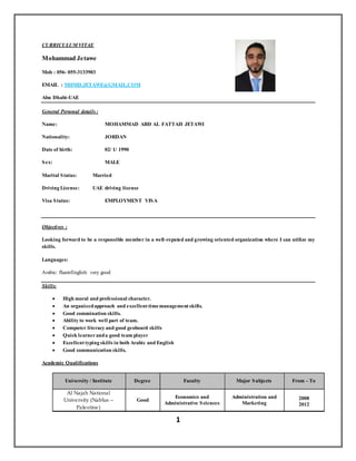 1
CURRICULUM VITAE
Mohammad Jetawe
Mob : 056- 055-3133903
EMAIL : MHMD.JETAWE@GMAIL.COM
Abu Dhabi-UAE
General Personal details :
Name: MOHAMMAD ABD AL FATTAH JETAWI
Nationality: JORDAN
Date of birth: 02/ 1/ 1990
Sex: MALE
Marital Status: Married
Driving License: UAE driving license
Visa Status: EMPLOYMENT VISA
Objectives :
Looking forward to be a responsible member in a well-reputed and growing oriented organization where I can utilize my
skills.
Languages:
Arabic: fluentEnglish: very good
Skills:
 High moral and professional character.
 An organizedapproach and excellent timemanagement skills.
 Good commination skills.
 Ability to work well part of team.
 Computer literacy and good geoboard skills
 Quick learneranda good team player
 Excellent typing skills in both Arabic and English
 Good communication skills.
Academic Qualifications
From - ToMajor SubjectsFacultyDegreeUniversity / Institute
2008
2012
Administration and
Marketing
Economics and
Administrative Sciences
Good
Al Najah National
University (Nablus –
Palestine)
 