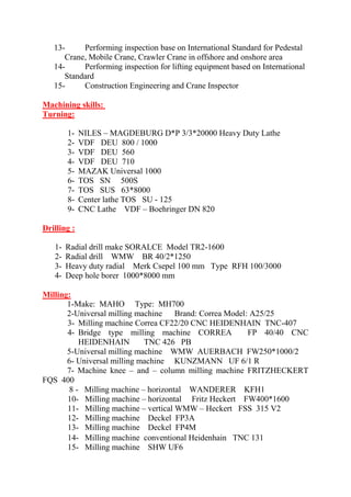 13- Performing inspection base on International Standard for Pedestal Crane, Mobile Crane, Crawler Crane in offshore and onshore area 
14- Performing inspection for lifting equipment based on International Standard 
15- Construction Engineering and Crane Inspector 
Machining skills: 
Turning: 
1- NILES – MAGDEBURG D*P 3/3*20000 Heavy Duty Lathe 
2- VDF DEU 800 / 1000 
3- VDF DEU 560 
4- VDF DEU 710 
5- MAZAK Universal 1000 
6- TOS SN 500S 
7- TOS SUS 63*8000 
8- Center lathe TOS SU - 125 
9- CNC Lathe VDF – Boehringer DN 820 
Drilling : 
1- Radial drill make SORALCE Model TR2-1600 
2- Radial drill WMW BR 40/2*1250 
3- Heavy duty radial Merk Csepel 100 mm Type RFH 100/3000 
4- Deep hole borer 1000*8000 mm 
Milling: 
1-Make: MAHO Type: MH700 
2-Universal milling machine Brand: Correa Model: A25/25 
3- Milling machine Correa CF22/20 CNC HEIDENHAIN TNC-407 
4- Bridge type milling machine CORREA FP 40/40 CNC HEIDENHAIN TNC 426 PB 
5-Universal milling machine WMW AUERBACH FW250*1000/2 
6- Universal milling machine KUNZMANN UF 6/1 R 
7- Machine knee – and – column milling machine FRITZHECKERT FQS 400 
8 - Milling machine – horizontal WANDERER KFH1 
10- Milling machine – horizontal Fritz Heckert FW400*1600 11- Milling machine – vertical WMW – Heckert FSS 315 V2 12- Milling machine Deckel FP3A 
13- Milling machine Deckel FP4M 14- Milling machine conventional Heidenhain TNC 131 15- Milling machine SHW UF6  