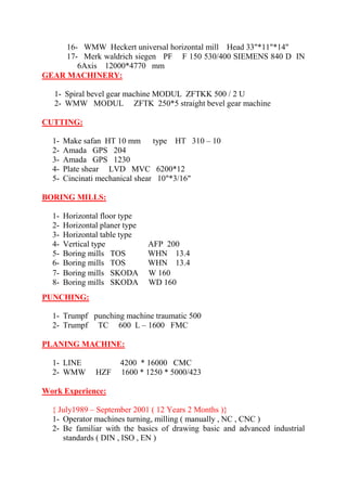 16- WMW Heckert universal horizontal mill Head 33"*11"*14" 17- Merk waldrich siegen PF F 150 530/400 SIEMENS 840 D IN 6Axis 12000*4770 mm GEAR MACHINERY: 1- Spiral bevel gear machine MODUL ZFTKK 500 / 2 U 2- WMW MODUL ZFTK 250*5 straight bevel gear machine CUTTING: 1- Make safan HT 10 mm type HT 310 – 10 2- Amada GPS 204 3- Amada GPS 1230 4- Plate shear LVD MVC 6200*12 5- Cincinati mechanical shear 10"*3/16" BORING MILLS: 1- Horizontal floor type 2- Horizontal planer type 3- Horizontal table type 4- Vertical type AFP 200 5- Boring mills TOS WHN 13.4 
6- Boring mills TOS WHN 13.4 7- Boring mills SKODA W 160 
8- Boring mills SKODA WD 160 PUNCHING: 1- Trumpf punching machine traumatic 500 2- Trumpf TC 600 L – 1600 FMC PLANING MACHINE: 1- LINE 4200 * 16000 CMC 2- WMW HZF 1600 * 1250 * 5000/423 Work Experience: 
{ July1989 – September 2001 ( 12 Years 2 Months )} 
1- Operator machines turning, milling ( manually , NC , CNC ) 
2- Be familiar with the basics of drawing basic and advanced industrial standards ( DIN , ISO , EN )  