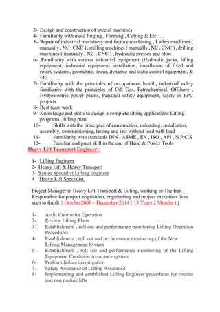 3- Design and construction of special machines 
4- Familiarity with mold forging , Forming , Cutting & Etc….. 
5- Repair of industrial machinery and factory machining , Lathes machines ( manually , NC , CNC ) , milling machines ( manually , NC , CNC ) , drilling machines ( manually , NC , CNC ) , hydraulic presses and blow 
6- Familiarity with various industrial equipment (Hydraulic jacks, lifting equipment, industrial equipment installation, installation of fixed and rotary systems, geometric, linear, dynamic and static control equipment, & Etc…….. 
7- Familiarity with the principles of occupational health, industrial safety familiarity with the principles of Oil, Gas, Petrochemical, Offshore , Hydroelectric power plants, Personal safety equipment, safety in EPC projects 
8- Best team work 
9- Knowledge and skills to design a complete lifting applications Lifting programs , lifting plan 
10- Skills with the principles of construction, unloading, installation, assembly, commissioning, testing and test without load with load 
11- Familiarity with standards DIN , ASME , EN , ISO , API , N.P.C.S 
12- Familiar and great skill in the use of Hand & Power Tools Heavy Lift Transport Engineer : 1- Lifting Engineer 2- Heavy Lift & Heavy Transport 3- Senior Specialist Lifting Engineer 4 Heavy Lift Specialist 
Project Manager in Heavy Lift Transport & Lifting, working in The Iran . Responsible for project acquisition, engineering and project execution from start to finish { October2001 – December 2014 ( 13 Years 2 Months ) } 1- Audit Contractor Operation 2- Review Lifting Plans 3- Establishment , roll out and performance monitoring Lifting Operation Procedures 4- Establishment , roll out and performance monitoring of the New Lifting Management System 5- Establishment , roll out and performance monitoring of the Lifting Equipment Condition Assurance system 6- Perform failure investigation 7- Safety Assurance of Lifting Assurance 8- Implementing and established Lifting Engineer procedures for routine and non routine lifts  