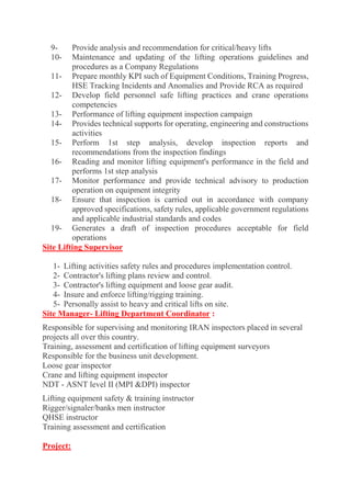 9- Provide analysis and recommendation for critical/heavy lifts 10- Maintenance and updating of the lifting operations guidelines and procedures as a Company Regulations 11- Prepare monthly KPI such of Equipment Conditions, Training Progress, HSE Tracking Incidents and Anomalies and Provide RCA as required 12- Develop field personnel safe lifting practices and crane operations competencies 13- Performance of lifting equipment inspection campaign 14- Provides technical supports for operating, engineering and constructions activities 15- Perform 1st step analysis, develop inspection reports and recommendations from the inspection findings 16- Reading and monitor lifting equipment's performance in the field and performs 1st step analysis 17- Monitor performance and provide technical advisory to production operation on equipment integrity 18- Ensure that inspection is carried out in accordance with company approved specifications, safety rules, applicable government regulations and applicable industrial standards and codes 19- Generates a draft of inspection procedures acceptable for field operations 
Site Lifting Supervisor 
1- Lifting activities safety rules and procedures implementation control. 2- Contractor's lifting plans review and control. 3- Contractor's lifting equipment and loose gear audit. 4- Insure and enforce lifting/rigging training. 5- Personally assist to heavy and critical lifts on site. 
Site Manager- Lifting Department Coordinator : Responsible for supervising and monitoring IRAN inspectors placed in several projects all over this country. Training, assessment and certification of lifting equipment surveyors Responsible for the business unit development. Loose gear inspector Crane and lifting equipment inspector NDT - ASNT level II (MPI &DPI) inspector Lifting equipment safety & training instructor Rigger/signaler/banks men instructor QHSE instructor Training assessment and certification 
Project:  