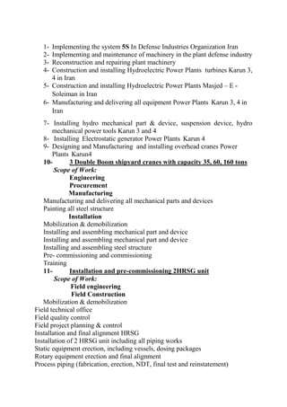 1- Implementing the system 5S In Defense Industries Organization Iran 
2- Implementing and maintenance of machinery in the plant defense industry 
3- Reconstruction and repairing plant machinery 4- Construction and installing Hydroelectric Power Plants turbines Karun 3, 4 in Iran 
5- Construction and installing Hydroelectric Power Plants Masjed – E - Soleiman in Iran 
6- Manufacturing and delivering all equipment Power Plants Karun 3, 4 in Iran 
7- Installing hydro mechanical part & device, suspension device, hydro mechanical power tools Karun 3 and 4 8- Installing Electrostatic generator Power Plants Karun 4 
9- Designing and Manufacturing and installing overhead cranes Power Plants Karun4 
10- 3 Double Boom shipyard cranes with capacity 35, 60, 160 tons Scope of Work: 
Engineering 
Procurement 
Manufacturing 
Manufacturing and delivering all mechanical parts and devices 
Painting all steel structure 
Installation 
Mobilization & demobilization 
Installing and assembling mechanical part and device 
Installing and assembling mechanical part and device 
Installing and assembling steel structure 
Pre- commissioning and commissioning 
Training 
11- Installation and pre-commissioning 2HRSG unit Scope of Work: 
Field engineering 
Field Construction 
Mobilization & demobilization 
Field technical office 
Field quality control 
Field project planning & control 
Installation and final alignment HRSG 
Installation of 2 HRSG unit including all piping works 
Static equipment erection, including vessels, dosing packages 
Rotary equipment erection and final alignment 
Process piping (fabrication, erection, NDT, final test and reinstatement)  