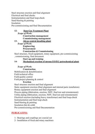 Steel structure erection and final alignment 
Electrical and final checks 
Instrumentation and final loop-check 
Sand blasting & painting 
Insulation 
Pre-commissioning and final Documentation 
12- Ilam Gas Treatment Plant Scope of Work: 
Construction management 
Commissioning management 
13- Ahvaz central desalting plant Scope of Work: 
Engineering 
Procurement 
Construction & Commissioning 
Steel structure, fixed equipment, rotary equipment, pre-commissioning , commissioning, final document 
Start up and training 
14- Mechanical erection of mroun EO/EG petrochemical plant 
Scope of Work: 
Construction 
Mobilization & demobilization 
Field technical office 
Field quality control 
Field project planning & control 
Erection 
Steel structure erection and final alignment 
Static equipment erection (final alignment and internal parts installation) 
Rotary equipment erection and final alignment 
Process piping (fabrication, erection, NDT, final test and reinstatement) 
Utility piping (fabrication, erection, NDT, final test and reinstatement) 
Electrical erection (including heavy transformer) and final loop-check 
Instrumentation and final loop-check 
Sand blasting & painting 
Insulation (hot & cold) 
Pre-commissioning and final Documentation 
PUBLICATINS: 
1- Bearings and couplings are coaxial out 
2- Installation of fixed and rotary machines  