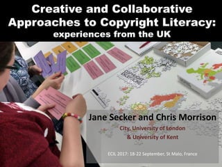 Creative and Collaborative
Approaches to Copyright Literacy:
experiences from the UK
Jane Secker and Chris Morrison
City, University of London
& University of Kent
ECIL 2017: 18-22 September, St Malo, France
 