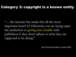 Category 3: copyright is a known entity
“….the internet has made that all the more
important hasn’t it? Otherwise you are laying open
the institution to getting into trouble with
publishers if they don’t adhere to what they are
supposed to be doing.”
Focus Group participant, January 2016
 