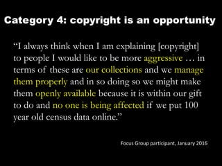 Category 4: copyright is an opportunity
“I always think when I am explaining [copyright]
to people I would like to be more aggressive … in
terms of these are our collections and we manage
them properly and in so doing so we might make
them openly available because it is within our gift
to do and no one is being affected if we put 100
year old census data online.”
Focus Group participant, January 2016
 
