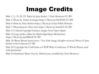 Image Credits
Slide 1, 2,, 19, 20, 23: Taken by Jane Secker / Chris Morrison CC-BY
Slide 3: Photo by Amber Litzinger https://flic.kr/p/bEXT6H CC-BY
Slide 4: Panic by Nate Stelner https://flic.kr/p/us2aa Public Domain
Slide 7: Phenomena by Nick Ares https://flic.kr/p/6m6uYA CC-BY
Slide 13: Critical Copyright Literacy: images from Open clipart
Slide 14: Lego police officer by Martin @pokipsie Rechsteiner
https://flic.kr/p/qmMDmS CC-BY
Slide 18: Brene Brown book cover / You Tube image all rights reserved. Photo of Jane
Secker in the Coliseum CC-BY
Slide 22: Copyright the Card Game at CILIP Wales Conference © Whole Picture used
with permission
Slide 24: Kitchener Wants You by Alfred Leete, modified by Chris Morrison
 