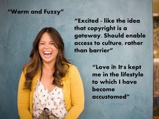 “Excited - like the idea
that copyright is a
gateway. Should enable
access to culture, rather
than barrier”
“Warm and Fuzzy”
“Love it! It's kept
me in the lifestyle
to which I have
become
accustomed”
 