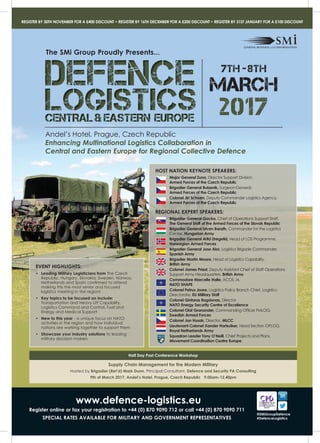 www.defence-logistics.eu
Register online or fax your registration to +44 (0) 870 9090 712 or call +44 (0) 870 9090 711
SPECIAL RATES AVAILABLE FOR MILITARY AND GOVERNMENT REPRESENTATIVES
REGISTER BY 30TH NOVEMBER FOR A £400 DISCOUNT • REGISTER BY 16TH DECEMBER FOR A £200 DISCOUNT • REGISTER BY 31ST JANUARY FOR A £100 DISCOUNT
@SMiGroupDefence
#DefenceLogistics
Andel’s Hotel, Prague, Czech Republic
Enhancing Multinational Logistics Collaboration in
Central and Eastern Europe for Regional Collective Defence
The SMi Group Proudly Presents...
DEFENCEDEFENCEDEFENCE
LOGISTICSLOGISTICSLOGISTICSCENTRAL& EASTERN EUROPECENTRAL& EASTERN EUROPECENTRAL& EASTERN EUROPE
2017
7th -8th
MARCH
EVENT HIGHLIGHTS:
• Leading Military Logisticians from The Czech
Republic, Hungary, Slovakia, Sweden, Norway,
Netherlands and Spain confirmed to attend
making this the most senior and focused
logistics meeting in the region!
• Key topics to be focused on include:
Transportation and Heavy Lift Capability,
Logistics Command and Control, Fuel and
Energy and Medical Support
• New to this year - a unique focus on NATO
activities in the region and how individual
nations are working together to support them
• Showcase your industry solutions to leading
military decision makers
HOST NATION KEYNOTE SPEAKERS:
Major General Zuna, Director Support Division,
Armed Forces of the Czech Republic
Brigadier General Bubenik, Surgeon-General,
Armed Forces of the Czech Republic
Colonel Jiri Schoen, Deputy Commander Logistics Agency,
Armed Forces of the Czech Republic
REGIONAL EXPERT SPEAKERS:
Brigadier General Gacko, Chief of Operations Support Staff,
The General Staff of the Armed Forces of the Slovak Republic
Brigadier General Istvan Barath, Commander for the Logistics
Center, Hungarian Army
Brigadier General Arild Dregelid, Head of LOS Programme,
Norwegian Armed Forces
Brigadier General Jose Alor, Logistics Brigade Commander,
Spanish Army
Brigadier Martin Moore, Head of Logistics Capability,
British Army
Colonel James Priest, Deputy Assistant Chief of Staff Operations
Support Army Headquarters, British Army
Commodore Marcelle Halle, ACOS J4,
NATO SHAPE
Colonel Petrus Joore, Logistics Policy Branch Chief, Logistics
Directorate, EU Military Staff
Colonel Gintaras Bagdonas, Director
NATO Energy Security Centre of Excellence
Colonel Olaf Granander, Commanding Officer FMLOG,
Swedish Armed Forces
Colonel Jan Husak, Director, MLCC
Lieutenant Colonel Xander Hartsuiker, Head Section OPLOG,
Royal Netherlands Army
Squadron Leader Tony O’Neill, Chief Projects and Plans,
Movement Coordination Centre Europe
Squadron Leader Tony O’Neill,
Half Day Post Conference Workshop
Supply Chain Management for the Modern Military
Hosted by Brigadier (Ret’d) Mark Dunn, Principal Consultant, Defence and Security PA Consulting
9th of March 2017, Andel’s Hotel, Prague, Czech Republic 9.00am-12.40pm
 