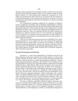 - 188 -
she had to learn associations from statistical invariance in behavior for each situa-
tion observed (Povinelli & Giambrone, 2001). As an example, consider the hypo-
thetical situation of a child whining while reaching for a particular toy. If the
mother can encode that the child wants the toy, not only can she more quickly act
to alleviate the whining on later occasions, but she can also use the toy as a tool to
manipulate the child’s behavior in the future by offering it as a reward or removing
it as a punishment.
The reinterpretation hypothesis emphasizes the importance of Morgan’s
canon in comparative psychology. Folk psychological understanding is automatic
and is shaped by both ancestral mechanisms shared with other primate species and
specialized mechanisms. Human folk psychology evolved under pressure to predict
the behavior of others, not to represent the underlying psychological causes pro-
ducing those behaviors. There is no guarantee that the way others’ intentions are
interpreted is a reflection of reality. Nor can we be assured that our interpretation
of our own behavior is a reflection of the true causal forces at work. What the in-
tention attribution system produces are interpretations that are good enough to in-
form our response behaviors.
There are two theoretical premises that must be established if the reinter-
pretation hypothesis is to be accepted. The first is the contention that perceptions
and intuition may not reflect reality. The second is the existence of, within each
individual, integrated psychological systems with separate evolutionary histories,
allowing species with different sets of underlying psychological systems to pro-
duce similar behavior (Povinelli, 2000; Povinelli, 2001; Povinelli & Giambrone,
2001; Povinelli & Vonk, 2003).
Perceptual Interpretation and Distortion
Perception is a result of the interpretation of sensations received by the
brain, producing constructions composed from parallel channels of sensory input
(Kandel, Schwartz, & Jessell, 1995). In cases in which perceptual parameters are
continuous, discrete divisions are made and interpreted as categories, a process
called categorical perception (Goldstone, 1994; Harnad, 1987). Examples of cate-
gorical perception are the way the visible light spectrum is defined into color bands
(Fanklin & Davies, 2004; Harnad, 2003), or the way timing of voice onset distin-
guishes linguistic phonemes (Lasky, Sydal-Lasky, & Klein, 1975). Perception is
often the output of some higher-order interpretation, rather than a report of what is
out there in the world to be observed (i.e., Biederman, 1990). Perceptual distor-
tions occur when the mind is tricked into making incorrect interpretations. Some
familiar bottom-up perceptual distortions include simultaneous color contrast,
when a hue appears different depending on adjacent colors (Brown & MacLeod,
1997), and other visual illusions (e.g., the Ponzo illusion; Robinson, 1998). Top-
down conceptual processes, as well as bottom-up processes, can affect perception
(e.g., Ferraro, 1997; Kruger, 1992; Pilling, Wiggett, Ozgen, & Davies, 2003).
Not only is perception mediated by top-down cognitive processes, inter-
pretation is automatic and is neither under the control of the perceiver nor within
conscious knowledge (Nisbett, 1977). Intention attribution by the human folk psy-
chology system is simply another case of interpretive perception. A person re-
sponds differently to a slap depending on whether it is interpreted as being done in
 