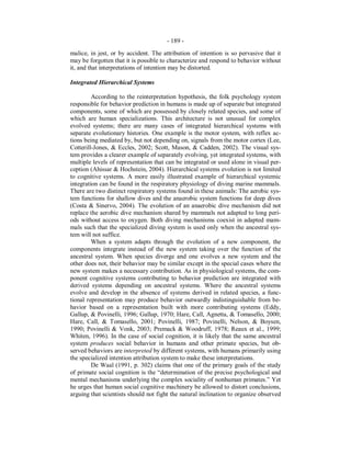 - 189 -
malice, in jest, or by accident. The attribution of intention is so pervasive that it
may be forgotten that it is possible to characterize and respond to behavior without
it, and that interpretations of intention may be distorted.
Integrated Hierarchical Systems
According to the reinterpretation hypothesis, the folk psychology system
responsible for behavior prediction in humans is made up of separate but integrated
components, some of which are possessed by closely related species, and some of
which are human specializations. This architecture is not unusual for complex
evolved systems; there are many cases of integrated hierarchical systems with
separate evolutionary histories. One example is the motor system, with reflex ac-
tions being mediated by, but not depending on, signals from the motor cortex (Lee,
Cotterill-Jones, & Eccles, 2002; Scott, Mason, & Cadden, 2002). The visual sys-
tem provides a clearer example of separately evolving, yet integrated systems, with
multiple levels of representation that can be integrated or used alone in visual per-
ception (Ahissar & Hochstein, 2004). Hierarchical systems evolution is not limited
to cognitive systems. A more easily illustrated example of hierarchical systemic
integration can be found in the respiratory physiology of diving marine mammals.
There are two distinct respiratory systems found in these animals: The aerobic sys-
tem functions for shallow dives and the anaerobic system functions for deep dives
(Costa & Sinervo, 2004). The evolution of an anaerobic dive mechanism did not
replace the aerobic dive mechanism shared by mammals not adapted to long peri-
ods without access to oxygen. Both diving mechanisms coexist in adapted mam-
mals such that the specialized diving system is used only when the ancestral sys-
tem will not suffice.
When a system adapts through the evolution of a new component, the
components integrate instead of the new system taking over the function of the
ancestral system. When species diverge and one evolves a new system and the
other does not, their behavior may be similar except in the special cases where the
new system makes a necessary contribution. As in physiological systems, the com-
ponent cognitive systems contributing to behavior prediction are integrated with
derived systems depending on ancestral systems. Where the ancestral systems
evolve and develop in the absence of systems derived in related species, a func-
tional representation may produce behavior outwardly indistinguishable from be-
havior based on a representation built with more contributing systems (Eddy,
Gallup, & Povinelli, 1996; Gallup, 1970; Hare, Call, Agnetta, & Tomasello, 2000;
Hare, Call, & Tomasello, 2001; Povinelli, 1987; Povinelli, Nelson, & Boysen,
1990; Povinelli & Vonk, 2003; Premack & Woodruff, 1978; Reaux et al., 1999;
Whiten, 1996). In the case of social cognition, it is likely that the same ancestral
system produces social behavior in humans and other primate species, but ob-
served behaviors are interpreted by different systems, with humans primarily using
the specialized intention attribution system to make these interpretations.
De Waal (1991, p. 302) claims that one of the primary goals of the study
of primate social cognition is the “determination of the precise psychological and
mental mechanisms underlying the complex sociality of nonhuman primates.” Yet
he urges that human social cognitive machinery be allowed to distort conclusions,
arguing that scientists should not fight the natural inclination to organize observed
 