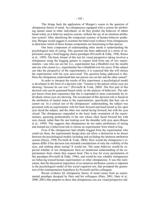 - 192 -
This brings back the application of Morgan’s canon to the question of
chimpanzee theory of mind. Are chimpanzees equipped with a system for attribut-
ing mental states to other individuals, or do they predict the behavior of others
based solely on a behavior analysis system, without the use of an intention attribu-
tion system? After identifying the component systems of human behavior predic-
tion, Morgan would suggest to examine the behavioral evidence from chimpanzees
to determine which of those human components are functioning in that species.
One basic component of understanding other minds is understanding the
psychological state of seeing. This question has been addressed in a series of ex-
periments using a food begging choice paradigm (Povinelli & Eddy, 1996; Reaux
et al., 1999). The basic format of this test for visual perspective taking involves a
chimpanzee using the begging gesture to request food from one of two experi-
menters—one who can see her (i.e., experimenter has a blindfold over his mouth)
and one who cannot (i.e., experimenter has a blindfold over his eyes). If the subject
can take the perspective of the experimenters, it is expected that she will choose
the experimenter with his eyes uncovered. The question being addressed is this:
Does the chimpanzee understand that one person can see her and the other cannot?
In order to interpret the results of this experiment, a psychological model
is developed in the form of a decision rule: “Gesture to the person whose eyes are
showing <because he can see>” (Povinelli & Vonk, 2004). The first part of this
decision rule can be generated based solely on the analysis of behaviors. The sub-
ject knows from past experience that she is responded to more consistently by in-
dividuals whose eyes are showing. The second part of this decision rule is based on
the attribution of mental states to the experimenters, specifically that they can or
cannot see. In a critical test of the chimpanzees’ understanding, the subject was
presented with an experimenter with his back forward and head turned so his open
eyes faced the subject, and the other was seated facing forward, but with his eyes
closed. The chimpanzees responded to the basic body orientation of the experi-
menters, gesturing preferentially to the one whose chest faced forward but with
eyes closed, rather than the one looking over the shoulder with eyes open (Reaux
et al., 1999). This suggests that chimpanzees do not make attributions of seeing
and instead use a behavioral rule to choose an experimenter from which to beg.
Even if the chimpanzees had reliably begged from the experimenter who
could see them, the experimental design does not allow a distinction to be drawn
between the psychological models including and excluding the intention attribution
system (Heyes, 1998; Povinelli & Vonk, 2004). How would the chimpanzee’s re-
sponse differ if her decision rule included consideration of only the visibility of the
eyes, and nothing about seeing? It would not. The same behavior would be ex-
pected whether or not chimpanzees form an intentional understanding of the ex-
perimenters from whom they request food. This is true for every permutation of
this paradigm (Povinelli & Eddy, 1996), and would be true whether chimpanzees
are behaving toward human experimenters or other chimpanzees. It was this reali-
zation, that the theoretical imposition of an intention attribution system is impotent
in the psychological model of this social cognition test, that prompted the genera-
tion of the reinterpretation hypothesis by Povinelli and his colleagues.
Recent evidence for chimpanzee theory of mind comes from an experi-
mental paradigm designed by Hare and his colleagues (Hare, 2001; Hare et al.,
2000, 2001) that purports to show that chimpanzees can use visual perspective tak-
 