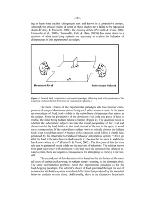 - 193 -
ing to learn what another chimpanzee sees and knows in a competitive context.
Although the critical results of some of these studies have failed to be replicated
(Karin-D’Arcy & Povinelli, 2002), the ensuing debate (Povinelli & Vonk, 2004;
Tomasello et al., 2003a; Tomasello, Call, & Hare, 2003b) has come down to a
question of what underlying systems are necessary to explain the behavior of
chimpanzees in this experimental paradigm.
Figure 2. General food competition experimental paradigm. (Drawing used with permission of the
Cognitive Evolution Group, University of Louisiana at Lafayette.)
The basic version of the experimental paradigm sets two familiar chim-
panzees of unequal dominance status facing each other across a room. In the room
are two pieces of food, both visible to the subordinate chimpanzee that serves as
the subject. From the perspective of the dominant rival, only one piece of food is
visible, the other being hidden behind a barrier (Figure 2). The question posed is
whether the subordinate subject can take the visual perspective of her rival and
choose to take the food hidden to that rival, instead of the one in the open, to avoid
social repercussion. If the subordinate subject were to reliably choose the hidden
food, what would that mean? A human in this situation could follow a simple rule,
generated by his integrated hierarchical behavior anticipation system: “Don’t go
after the food if the rival has oriented towards it <because he has seen it, and there-
fore knows where it is>” (Povinelli & Vonk, 2003). The first part of this decision
rule can be generated based solely on the analysis of behaviors. The subject knows
from past experience with dominant rivals that once the dominant has oriented to-
ward a prize, there are negative consequences for attempting to retrieve it for her-
self.
The second part of this decision rule is based on the attribution of the men-
tal states of seeing and knowing, or perhaps simply wanting, to the dominant rival.
The same interpretation problems befall this experimental paradigm as for the
food-begging paradigm. The subject’s choice of food generated through the use of
an intention attribution system would not differ from that produced by the ancestral
behavior analysis system alone. Additionally, there is an alternative hypothesis
Dominant Rival Subordinate Subject
 