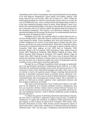 - 194 -
(subordinates tend to feed at the periphery when around dominants) having nothing
to do with behavior interpretation, which equally well predicts subjects’ food
choice (Karin-D’Arcy & Povinelli, 2002; but see Hare et al., 2001). Unlike the
food-begging paradigm for which the experimental evidence allows us to infer the
sole use of behavioral rules, such a conclusion about the underpinnings of behavior
in the food competition paradigm cannot be drawn. When Morgan’s canon is ap-
plied to this experimental paradigm, it becomes evident that this test does not allow
one to determine what set of systems underlie the apparent behavior prediction by
the subordinate chimpanzee. This exposes a core theoretical weakness of the ex-
perimental paradigm and discourages the drawing of an unsubstantiated conclusion
about the nature of chimpanzee theory of mind.
Paradigms such as this one, requiring subjects to choose between two so-
cial cues distinguished by observable features, cannot provide positive evidence of
visual perspective taking. Choice paradigms have been used extensively to test
whether chimpanzees are sensitive to the mental states of people and other chim-
panzees, and all have the same essential problem. While there is abundant evidence
of sensitivity to intentional behaviors in a wide range of species (Agnetta, Hare, &
Tomasello, 2000; Hare, Addessi, & Call, 2003; Hare & Tomasello, 1999;
Kaminski, Riedel, Call, & Tomasello, 2005; Kuroshima, Fujita, Adachi, Iwata, &
Fuyuki, 2003; McKinley & Sambrook, 2000; Miklósi, Polgárdi, & Csányi, 1998;
Pack & Herman, 2004; Premack & Woodruff, 1978; Soproni, Miklósi, Topál, &
Csányi, 2001, 2002; Theall & Povinelli, 1999; Xitco, Gory, & Kuczaj, 2004), the
natural and involuntary inclination of human observers toward intentional attribu-
tion does not allow one to determine whether this system of interpretation and rep-
resentation exists in other species using these approaches.
Through the use of Morgan’s guidelines which encourage an understand-
ing of the psychological mechanisms underpinning human behavior, it is deter-
mined that this experimental paradigm cannot answer the question posed to it. The
inconclusive nature of this experimental paradigm and others entice some to rely
on intuition to resolve the questions posed. Morgan’s teachings help prevent the
drawing of unfounded conclusions based on possible intuitive distortions. Fur-
thermore, proactive use of the canon can help to identify theoretical weaknesses in
experimental plans, thus encouraging more rigorous studies. This is especially im-
portant in a field such as primate cognition, where experimental resources, and
thus attempts at replication, are limited.
This leaves some hard questions. First, if behavioral evidence is not suffi-
cient for the attribution of an intention attribution system to chimpanzees, then
how can researchers attribute intention based on human behavior? Second, how
can the evolutionary processes and pressures, as those presumably shared by hu-
man and chimpanzee ancestors, result in different underlying systems producing
the same behaviors?
To address the question of attributing intentional understanding to humans,
the short answer is that there is additional evidence, beyond what is available for
chimpanzees, to support this contention. In addition to better performance by hu-
man subjects on tests of theory of mind (Call & Tomasello, 1999; Gomez, 1996;
Povinelli, Bierschwale, & Cech, 1999), humans provide introspective reports of
beliefs about others’ mental states. Whether true or distorted, humans do represent
intentional states. “But,” one may argue, “chimpanzees cannot provide this kind of
 