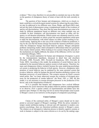 - 195 -
evidence.” This is true, therefore it is not possible to conclude one way or the other
on the question of chimpanzee theory of mind, at least with the tools currently in
use.
The question of how humans and chimpanzees, which are so closely re-
lated, could have evolved divergent mental systems for subserving the same behav-
ior may be addressed in two different ways. Ryan, Phelps, and Rand (2001) stud-
ied just this kind of phenomenon using a computational model of the evolution of
species call discrimination. They show that the same discrimination can come to be
made by different populations based on different cues when multiple cues are
available. In their simulation, call discrimination was based on either call fre-
quency or call duration information. Which system was ultimately tuned by evolu-
tionary processes depended on which system the ancestral population relied upon
to make the discrimination, with initial reliance on either system resulting in suc-
cessful tuning. Applying this to the case of the evolution of behavior prediction, it
may be the case that the human lineage fine-tuned the intention attribution system
while the chimpanzee lineage fine-tuned behavior analysis. Morgan anticipated
problems interpreting studies which attempted to differentiate behaviors generated
from closely related systems. When looking at two systems doing the same job, if
the mechanisms are slightly different, the nature of the difference will be very hard
to determine (Morgan, 1903).
The second explanation for human and chimpanzee divergence is given
by the reinterpretation hypothesis, discussed in detail here and elsewhere
(Povinelli, 2000; Povinelli, 2001; Povinelli & Giambrone, 2001, Povinelli, &
Vonk, 2003). According to this model, the production of social behavior may be
mediated by the ancestral behavior analysis system in both species. Therefore, hu-
mans and chimpanzees behave similarly because the same underlying psychologi-
cal system is producing the behavior in both species. However, chimpanzee inter-
pretation of social behavior may be mediated by the same ancestral system that
produces behavior, while for humans the derived intention attribution system is the
dominant interpreter of social behavior. This scenario answers de Waal’s concern
noted earlier, that “we [must otherwise] assume the evolution of divergent proc-
esses for the production of similar behavior” (de Waal, 1991, p. 298). By this
model, it is not necessary to assume divergent processes in the production of be-
havior, only in the interpretation of behavior.
So it is possible that humans and chimpanzees have evolved different
mechanisms for social interaction that produce behavior patterns indistinguishable
to an observer. Over a quarter century of experimentation and debate leave the
question open. Perhaps it is this long wait for an answer that prompts some to point
to Morgan’s canon as too restrictive on the progress of comparative psychology.
Canon Cautions
Claims of the continued utility of Morgan’s canon should not be inter-
preted as universal support of Morgan’s teachings. While the advice intended to
temper mental attribution-making is relevant and still important in modern com-
parative psychology, there are theoretical problems present in Morgan’s canon.
The reliance on an introspective induction process to identify cognitive systems at
work in humans is subject to the same criticism as is its use by the analogy argu-
 