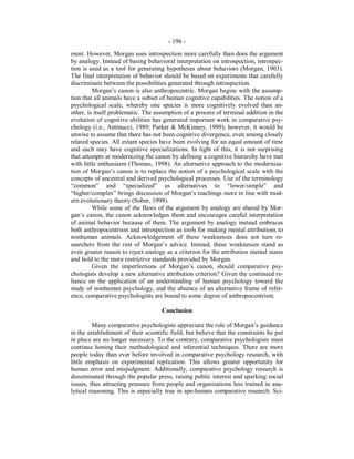 - 196 -
ment. However, Morgan uses introspection more carefully than does the argument
by analogy. Instead of basing behavioral interpretation on introspection, introspec-
tion is used as a tool for generating hypotheses about behaviors (Morgan, 1903).
The final interpretation of behavior should be based on experiments that carefully
discriminate between the possibilities generated through introspection.
Morgan’s canon is also anthropocentric. Morgan begins with the assump-
tion that all animals have a subset of human cognitive capabilities. The notion of a
psychological scale, whereby one species is more cognitively evolved than an-
other, is itself problematic. The assumption of a process of terminal addition in the
evolution of cognitive abilities has generated important work in comparative psy-
chology (i.e., Antinucci, 1989; Parker & McKinney, 1999); however, it would be
unwise to assume that there has not been cognitive divergence, even among closely
related species. All extant species have been evolving for an equal amount of time
and each may have cognitive specializations. In light of this, it is not surprising
that attempts at modernizing the canon by defining a cognitive hierarchy have met
with little enthusiasm (Thomas, 1998). An alternative approach to the moderniza-
tion of Morgan’s canon is to replace the notion of a psychological scale with the
concepts of ancestral and derived psychological processes. Use of the terminology
“common” and “specialized” as alternatives to “lower/simple” and
“higher/complex” brings discussion of Morgan’s teachings more in line with mod-
ern evolutionary theory (Sober, 1998).
While some of the flaws of the argument by analogy are shared by Mor-
gan’s canon, the canon acknowledges them and encourages careful interpretation
of animal behavior because of them. The argument by analogy instead embraces
both anthropocentrism and introspection as tools for making mental attributions to
nonhuman animals. Acknowledgement of these weaknesses does not turn re-
searchers from the rest of Morgan’s advice. Instead, these weaknesses stand as
even greater reason to reject analogy as a criterion for the attribution mental states
and hold to the more restrictive standards provided by Morgan.
Given the imperfections of Morgan’s canon, should comparative psy-
chologists develop a new alternative attribution criterion? Given the continued re-
liance on the application of an understanding of human psychology toward the
study of nonhuman psychology, and the absence of an alternative frame of refer-
ence, comparative psychologists are bound to some degree of anthropocentrism.
Conclusion
Many comparative psychologists appreciate the role of Morgan’s guidance
in the establishment of their scientific field, but believe that the constraints he put
in place are no longer necessary. To the contrary, comparative psychologists must
continue honing their methodological and inferential techniques. There are more
people today than ever before involved in comparative psychology research, with
little emphasis on experimental replication. This allows greater opportunity for
human error and misjudgment. Additionally, comparative psychology research is
disseminated through the popular press, raising public interest and sparking social
issues, thus attracting pressure from people and organizations less trained in ana-
lytical reasoning. This is especially true in ape-human comparative research. Sci-
 