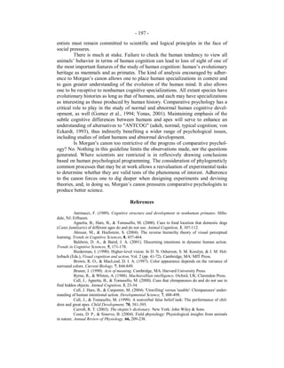 - 197 -
entists must remain committed to scientific and logical principles in the face of
social pressures.
There is much at stake. Failure to check the human tendency to view all
animals’ behavior in terms of human cognition can lead to loss of sight of one of
the most important features of the study of human cognition: human’s evolutionary
heritage as mammals and as primates. The kind of analysis encouraged by adher-
ence to Morgan’s canon allows one to place human specializations in context and
to gain greater understanding of the evolution of the human mind. It also allows
one to be receptive to nonhuman cognitive specializations. All extant species have
evolutionary histories as long as that of humans, and each may have specializations
as interesting as those produced by human history. Comparative psychology has a
critical role to play in the study of normal and abnormal human cognitive devel-
opment, as well (Gomez et al., 1994; Yonas, 2001). Maintaining emphasis of the
subtle cognitive differences between humans and apes will serve to enhance an
understanding of alternatives to "ANTCOG" (adult, normal, typical cognition; von
Eckardt, 1993), thus indirectly benefiting a wider range of psychological issues,
including studies of infant humans and abnormal development.
Is Morgan’s canon too restrictive of the progress of comparative psychol-
ogy? No. Nothing in this guideline limits the observations made, nor the questions
generated. Where scientists are restricted is in reflexively drawing conclusions
based on human psychological programming. The consideration of phylogeneticly
common processes that may be at work allows a reevaluation of experimental tasks
to determine whether they are valid tests of the phenomena of interest. Adherence
to the canon forces one to dig deeper when designing experiments and devising
theories, and, in doing so, Morgan’s canon pressures comparative psychologists to
produce better science.
References
Antinucci, F. (1989). Cognitive structure and development in nonhuman primates. Hills-
dale, NJ: Erlbaum.
Agnetta, B., Hare, B., & Tomasello, M. (2000). Cues to food location that domestic dogs
(Canis familiaris) of different ages do and do not use. Animal Cognition, 3, 107-112.
Ahissar, M., & Hochstein, S. (2004). The reverse hierarchy theory of visual perceptual
learning. Trends in Cognitive Sciences, 8, 457-464.
Baldwin, D. A., & Baird, J. A. (2001). Discerning intentions in dynamic human action.
Trends in Cognitive Sciences, 5, 171-178.
Biederman, I. (1990). Higher-level vision. In D. N. Osherson, S. M. Kosslyn, & J. M. Hol-
lerbach (Eds.), Visual cognition and action, Vol. 2 (pp. 41-72). Cambridge, MA: MIT Press.
Brown, R. O., & MacLeod, D. I. A. (1997). Color appearance depends on the variance of
surround colors. Current Biology, 7, 844-849.
Bruner, J. (1990). Acts of meaning. Cambridge, MA: Harvard University Press.
Byrne, R., & Whiten, A. (1988). Machiavellian intelligence. Oxford, UK: Clarendon Press.
Call, J., Agnetta, B., & Tomasello, M. (2000). Cues that chimpanzees do and do not use to
find hidden objects. Animal Cognition, 3, 23-34.
Call, J. Hare, B., & Carpenter, M. (2004). 'Unwilling' versus 'unable': Chimpanzees' under-
standing of human intentional action. Developmental Science, 7, 488-498.
Call, J., & Tomasello, M. (1999). A nonverbal false belief task: The performance of chil-
dren and great apes. Child Development, 70, 381-395.
Carroll, R. T. (2003). The skeptic's dictionary. New York: John Wiley & Sons.
Costa, D. P., & Sinervo, B. (2004). Field physiology: Physiological insights from animals
in nature. Annual Review of Physiology, 66, 209-238.
 