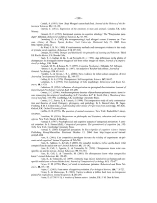 - 198 -
Costall, A. (1993). How Lloyd Morgan's canon backfired. Journal of the History of the Be-
havioral Sciences, 29, 113-122.
Darwin, C. (1872). Expression of the emotions in man and animals. London, UK: John
Murray.
Dennett, D. C. (1983). Intentional systems in cognitive ethology: The "Panglossian para-
digm" defended. Behavioral and Brain Sciences, 6, 343-390.
Dewsbury, D. A. (2002). On misrepresenting Lloyd Morgan's canon: Comment on Tho-
mas. History & Theory Eprint Archive: York University. Retrieved July 21, 2005, from
http://eprints.yorku.ca/
de Waal, F. B. M. (1991). Complementary methods and convergent evidence in the study
of primate social cognition. Behaviour, 118, 297-320.
Domjan, M. (1993). Domjan and Burkhard's the principles of learning and behavior. Third
Ed. Pacific Grove, CA: Brooks/Cole.
Eddy, T. J., Gallup, G. G., Jr., & Povinelli, D. J. (1996). Age differences in the ability of
chimpanzees to distinguish mirror-images of self from video images of others. Journal of Compara-
tive Psychology, 110, 38-44.
Eysenck, M. W., & Keane, M. T. (1995). Cognitive Psychology. Hillsdale, NJ: Erlbaum.
Ferraro, F. R., & Chastain, G. (1997). An analysis of Reicher-task effects. Journal of
General Psychology, 124, 411-442.
Franklin, A., & Davies, I. R. L. (2004). New evidence for infant colour categories. British
Journal of Developmental Psychology, 22, 349-377.
Gallup, G. G. Jr. (1970). Chimpanzees: Self-recognition. Science, 167, 86-87.
Goldman, A. I. (1993). The psychology of folk psychology. Behavioral and Brain Sci-
ences, 16, 15-28.
Goldstone, R. (1994). Influences of categorization on perceptual discrimination. Journal of
Experimental Psychology: General, 123, 178-200.
Gomez, J. C. (1996). Non-human primate theories of (non-human primate) minds: Some is-
sues concerning the origins of mind-reading. In P. Carruthers & P. K. Smith (Eds.), Theories of theo-
ries of mind (pp. 184-199). Cambridge, UK: Cambridge University Press.
Gomez, J. C., Sarria, E, & Tamarit, J. (1994). The comparative study of early communica-
tion and theories of mind: Ontogeny, phylogeny, and pathology. In S. Baron-Cohen, H. Tager-
Flusberg, & D. J. Cohen (Eds.), Understanding other minds: Perspectives from autism (pp. 397-426).
Oxford, UK: Oxford University Press.
Griffin, D. R. (1976). The question of animal awareness. New York: Rockefeller Univer-
sity Press.
Hamilton, W. (1856). Discussions on philosophy and literature, education and university
reform. New York: Harper & Brothers.
Harnad, S. (1987). Psychophysical and cognitive aspects of categorical perception: A criti-
cal overview. In S. Harnad (Ed.), Categorical perception: The groundwork of cognition (pp. 535-
565). New York: Cambridge University Press.
Harnad, S. (2003) Categorical perception. In Encyclopedia of cognitive science. Nature
Publishing Group/Macmillan. Retrieved October 15, 2004 from http://cogsci.ac.uk/~harnad/
genpub.html
Hare, B. (2001). Can competitive paradigms increase the validity of experiments on pri-
mate social cognition? Animal Cognition, 4, 269-280.
Hare, B., Addessi, E., & Call, J. (2003). Do capuchin monkeys, Cebus apella, know what
conspecifices do and do not see? Animal Behavior, 65, 131-142.
Hare, B., Call, J., Agnetta, B., & Tomasello, M. (2000). Chimpanzees know what con-
specifics do and do not see. Animal Behaviour, 59, 771-785.
Hare, B., Call, J., & Tomasello, M. (2001). Do chimpanzees know what conspecifics
know? Animal Behaviour, 61, 139-151.
Hare, B., & Tomasello, M. (1999). Domestic dogs (Canis familiaris) use human and con-
specific social cues to locate hidden food. Journal of Comparative Psychology, 113, 173-177.
Heyes, C. M. (1998). Theory of mind in nonhuman primates. Behavioral and Brain Sci-
ences, 21, 101-148.
Heyes, C. (2003). Four routes of cognitive evolution. Psychological Review, 110, 713-727.
Hirata, S., & Matsuzawa, T. (2001). Tactics to obtain a hidden food item in chimpanzee
pairs (Pan troglodytes). Animal Cognition, 4, 285-295.
Hume, D. (1739/1911). A treatise of human nature. London, UK: J. M. Dent & Sons.
 