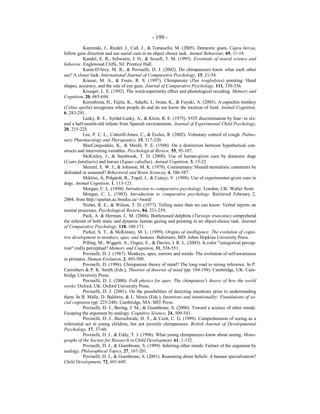 - 199 -
Kaminski, J., Riedel, J., Call, J., & Tomasello, M. (2005). Domestic goats, Capra hircus,
follow gaze direction and use social cues in an object choice task. Animal Behaviour, 69, 11-18.
Kandel, E. R., Schwartz, J. H., & Jessell, T. M. (1995). Essentials of neural science and
behavior. Englewood Cliffs, NJ: Prentice Hall.
Karin-D'Arcy, M. R., & Povinelli, D. J. (2002). Do chimpanzees know what each other
see? A closer look. International Journal of Comparative Psychology, 15, 21-54.
Krause, M. A., & Fouts, R. S. (1997). Chimpanzee (Pan troglodytes) pointing: Hand
shapes, accuracy, and the role of eye gaze. Journal of Comparative Psychology, 111, 330-336.
Krueger, L. E. (1992). The word-superiority effect and phonological recoding. Memory and
Cognition, 20, 685-694.
Kuroshima, H., Fujita, K., Adachi, I., Iwata, K., & Fuyuki, A. (2003). A capuchin monkey
(Cebus apella) recognizes when people do and do not know the location of food. Animal Cognition,
6, 283-291.
Lasky, R. E., Syrdal-Lasky, A., & Klein, R. E. (1975). VOT discrimination by four- to six-
and a half-month-old infants from Spanish environments. Journal of Experimental Child Psychology,
20, 215-225.
Lee, P. C. L., Cotterill-Jones, C., & Eccles, R. (2002). Voluntary control of cough. Pulmo-
nary Pharmacology and Therapeutics, 15, 317-320.
MacCorquodale, K., & Meehl, P. E. (1948). On a distinction between hypothetical con-
structs and intervening variables. Psychological Review, 55, 95-107.
McKinley, J., & Sambrook, T. D. (2000). Use of human-given cues by domestic dogs
(Canis familiaris) and horses (Equus caballus). Animal Cognition, 3, 13-22.
Menzel, E. W. J., & Johnson, M. K. (1978). Commentary: Should mentalistic comments be
defended or assumed? Behavioral and Brain Sciences, 4, 586-587.
Miklósi, Á, Polgárdi, R., Topál, J., & Csányi, V. (1998). Use of experimenter-given cues in
dogs. Animal Cognition, 1, 113-121.
Morgan, C. L. (1894). Introduction to comparative psychology. London, UK: Walter Scott.
Morgan, C. L. (1903). Introduction to comparative psychology. Retrieved February 2,
2004, from http://spartan.ac.brocku.ca/~lward/
Nisbet, R. E., & Wilson, T. D. (1977). Telling more than we can know: Verbal reports on
mental processes. Psychological Review, 84, 231-259.
Pack, A. & Herman, L. M. (2004). Bottlenosed dolphins (Tursiops truncatus) comprehend
the referent of both static and dynamic human gazing and pointing in an object-choice task. Journal
of Comparative Psychology, 118, 160-171.
Parker, S. T., & McKinney, M. L. (1999). Origins of intelligence: The evolution of cogni-
tive development in monkeys, apes, and humans. Baltimore, MD: Johns Hopkins University Press.
Pilling, M., Wiggett, A., Ozgen, E., & Davies, I. R. L. (2003). Is color "categorical percep-
tion" really perceptual? Memory and Cognition, 31, 538-551.
Povinelli, D. J. (1987). Monkeys, apes, mirrors and minds: The evolution of self-awareness
in primates. Human Evolution, 2, 493-509.
Povinelli, D. (1996). Chimpanzee theory of mind? The long road to strong inference. In P.
Carruthers & P. K. Smith (Eds.), Theories of theories of mind (pp. 184-199). Cambridge, UK: Cam-
bridge University Press.
Povinelli, D. J. (2000). Folk physics for apes: The chimpanzee's theory of how the world
works: Oxford, UK: Oxford University Press.
Povinelli, D. J. (2001). On the possibilities of detecting intentions prior to understanding
them. In B. Malle, D. Baldwin, & L. Mosis (Eds.), Intentions and intentionality: Foundations of so-
cial cognition (pp. 225-248). Cambridge, MA: MIT Press.
Povinelli, D. J., Bering, J. M., & Giambrone, S. (2000). Toward a science of other minds:
Escaping the argument by analogy. Cognitive Science, 24, 509-541.
Povinelli, D. J., Bierschwale, D. T., & Cech, C. G. (1999). Comprehension of seeing as a
referential act in young children, but not juvenile chimpanzees. British Journal of Developmental
Psychology, 17, 37-60.
Povinelli, D. J., & Eddy, T. J. (1996). What young chimpanzees know about seeing. Mono-
graphs of the Society for Research in Child Development, 61, 1-152.
Povinelli, D. J., & Giambrone, S. (1999). Inferring other minds: Failure of the argument by
analogy. Philosophical Topics, 27, 167-201.
Povinelli, D. J., & Giambrone, S. (2001). Reasoning about beliefs: A human specialization?
Child Development, 72, 691-695.
 