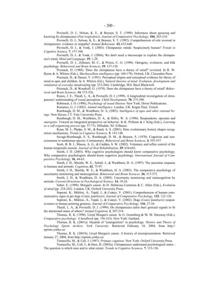 - 200 -
Povinelli, D. J., Nelson, K. E., & Boysen, S. T. (1990). Inferences about guessing and
knowing by chimpanzees (Pan troglodytes). Journal of Comparative Psychology, 104, 203-210.
Povinelli, D. J., Nelson, K. E., & Boysen, S. T. (1992). Comprehension of role reversal in
chimpanzees: evidence or empathy? Animal Behaviour, 43, 633-640.
Povinelli, D. J., & Vonk, J. (2003). Chimpanzee minds: Suspiciously human? Trends in
Cognitive Science, 7, 157-160.
Povinelli, D. J., & Vonk, J. (2004), We don't need a microscope to explore the chimpan-
zee's mind, Mind and Language, 19, 1-28.
Povinelli, D. J., Zebouni, M. C., & Prince, C. G. (1996). Ontogeny, evolution, and folk
psychology. Behavioral and Brain Sciences, 19, 137-138.
Premack, D. (1988). 'Does the chimpanzee have a theory of mind?' revisited. In R. W.
Byrne & A. Whiten (Eds.), Machiavellian intelligence (pp. 160-179). Oxford, UK: Clarendon Press.
Premack, D., & Dasser, V. (1991). Perceptual origins and conceptual evidence for theory of
mind in apes and children. In A. Whiten (Ed.), Natural theories of mind: Evolution, development and
simulation of everyday mindreading (pp. 253-266). Cambridge, MA: Basil Blackwell.
Premack, D., & Woodruff, G. (1978). Does the chimpanzee have a theory of mind? Behav-
ioral and Brain Sciences, 14, 515-526.
Reaux, J. E., Theall, L. A., & Povinelli, D. J. (1999). A longitudinal investigation of chim-
panzees' understanding of visual perception. Child Development, 70, 275-290.
Robinson, J. O. (1998), Psychology of visual illusion. New York: Dover Publications.
Romanes, G. J. (1882). Animal intelligence. London, UK: Kegan Paul, Trench.
Rumbaugh, D. M., & Washburn, D. A. (2003). Intelligence of apes and other rational be-
ings. New Haven, CT: Yale University Press.
Rumbaugh, D. M., Washburn, D. A., & Hillix, W. A. (1996). Respondents, operants and
emergents: Toward an integrated perspective on behavior. In K. Pribram & J. King (Eds.), Learning
as a self-organizing process (pp. 57-73). Hillsdale, NJ: Erlbaum.
Ryan, M. J., Phelps, S. M., & Rand, A. S. (2001). How evolutionary history shapes recog-
nition mechanisms. Trends in Cognitive Sciences, 5, 143-148.
Savage-Rumbaugh, E. S., Rumbaugh, D. M., & Boysen, S. (1978). Cognition and con-
sciousness in nonhuman species: Commentary. Behavioral and Brain Sciences, 4, 555-557.
Scott, B. B. J., Mason, A. G., & Cadden, S. W. (2002). Voluntary and reflex control of the
human temporalis muscle. Journal of Oral Rehabilitation, 29, 634-643.
Smith, J. D. (2003). Why cognitive psychologists should know comparative psychology;
Why comparative psychologists should know cognitive psychology. International Journal of Com-
parative Psychology, 16, 44-63.
Smith, J. D., Shields, W. E., Schull, J., & Washburn, D. A. (1997). The uncertain response
in humans and animals. Cognition, 62, 75-97.
Smith, J. D., Shields, W. E., & Washburn, D. A. (2003). The comparative psychology of
uncertainty monitoring and metacognition. Behavioral and Brain Sciences, 26, 317-373.
Smith, J. D., & Washburn, D. A. (2005). Uncertainty monitoring and metacognition by
animals. Current Directions in Psychological Science, 14, 19-24.
Sober, E. (1998). Morgan's canon. In D. Dellarosa Cummins & C. Allen (Eds.), Evolution
of mind (pp. 224-242). London, UK: Oxford University Press.
Soproni, K., Miklósi, Á., Topál, J., & Csányi, V. (2001). Comprehension of human com-
municative signs in pet dogs (Canis familiaris). Journal of Comparative Psychology, 115, 122-126.
Soproni, K., Miklósi, Á., Topál, J., & Csányi, V. (2002). Dogs (Canis familiaris) respon-
siveness to human pointing gestures. Journal of Comparative Psychology, 116, 27-34.
Theall, L. A., & Povinelli, D. J. (1999). Do chimpanzees tailor their gestural signals to fit
the attentional states of others? Animal Cognition, 2, 207-214.
Thomas, R. K. (1998). Lloyd Morgan's canon. In G. Greenberg & M. M. Haraway (Eds.),
Comparative psychology: A handbook (pp. 156-163). New York: Garland.
Thomas, R. K. (2001a). Hazards of "emergentism" in psychology. History and Theory of
Psychology Eprint Archive: York University. Retrieved February 18, 2004, from http://
eprints.yorku.ca/
Thomas, R. K. (2001b). Lloyd Morgan's canon: A history of misrepresentation. Retrieved
January 27, 2004, from http://eprints.yorku.ca/
Tomasello, M., & Call, J. (1997). Primate cognition. New York: Oxford University Press.
Tomasello, M., Call, J., & Hare, B. (2003a). Chimpanzees understand psychological states -
The question is which ones and to what extent. Trends in Cognitive Sciences, 7, 153-156.
 