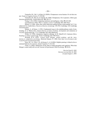 - 201 -
Tomasello, M., Call, J., & Hare, B. (2003b). Chimpanzees versus humans: It's not that sim-
ple. Trends in Cognitive Science, 7, 239-240.
Tomasello, M., Hare, B., & Agnetta, B. (1999). Chimpanzees, Pan troglodytes, follow gaze
direction geometrically. Animal Behaviour, 58, 769-777.
Turing, A. M. (1950). Computing machinery and intelligence. Mind, 59, 433-460.
von Eckardt, B. (1993). What is cognitive science? Cambridge, MA: MIT Press.
Whiten A. (1996). When does smart behaviour-reading become mind-reading? In P. Car-
ruthers & P. K. Smith (Eds.), Theories of theories of mind (pp. 184-199). Cambridge. UK: Cambridge
University Press.
Whiten, A., & Perner, J. (1991). Fundamental issues in the multidisciplinary study of min-
dreading. In A. Whiten (Ed.), Natural theories of mind: Evolution, development and simulation of
everyday mindreading (pp. 1-17). Cambridge, MA: Basil Blackwell.
Wilder, H. (1996). Interpretive cognitive ethology. In M. Bekoff & D. Jamieson (Eds.),
Readings in animal cognition (pp. 29-62). Cambridge, MA: MIT Press.
Wozniak, R. H. (1997). Conway Lloyd Morgan, mental evolution, and the intro-
duction to comparative psychology. Retrieved January 27, 2004, from http://www.brynmawr.edu/
Acads/Psych/rwozniak/morgan.html
Xitco, M. J. Jr., Gory, J. D., & Kuczaj, S. A. II (2004). Dolphin pointing is linked to the at-
tentional behavior of a receiver. Animal Cognition, 7, 231-238.
Yonas, A. (2001). Reflections on the study of infant perception and cognition: What does
Morgan’s canon really tell us to do? Journal of Experimental Child Psychology, 78, 50-54.
Received April 8, 2005.
Revision received July 26, 2005.
Accepted August 1, 2005.
 