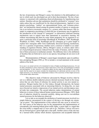 - 181 -
the law of parsimony and Morgan’s canon, but attention to the philosophical con-
text in which each was developed can aid in their discrimination. The law of par-
simony is concerned with explaining observed phenomena by hypothesizing new
entities. Hamilton advises that explanation should be attributed to “common” prin-
ciples unless they are insufficient for the observed phenomenon. Applied to com-
parative psychology, “entities” are representational forms, and “common princi-
ples” are mechanisms shared among the greatest number of species or among spe-
cies in an inclusive taxonomic category (i.e., primate rather than human). One ex-
ample in comparative psychology to which the law of parsimony may be applied is
the introduction of the concept of “emergents” to characterize relational learning
mechanisms seen to require more than operational or associative learning, but
without necessitating that there be some innate propensity for an organism to ac-
quire a particular kind of knowledge (Rumbaugh & Washburn, 2003; Rumbaugh,
Washburn, & Hillix, 1996). Rumbaugh and his colleagues go to great length to
explain how emergents differ from traditionally discussed learning mechanisms,
but it is a question of parsimony whether such a construct is helpful to an under-
standing of cognition (Thomas, 2001a). Morgan’s canon, in contrast, deals with a
set of psychological processes induced from the study of humans, and the attribu-
tion of those processes to nonhuman animals. The difference here is the attribution
of faculties that are believed to exist in one species, but perhaps do not exist in all
species.
Misinterpretation of Morgan’s canon began immediately upon its publica-
tion, prompting Morgan (1903, p. 59) to include a revised statement in the second
edition of his book:
In no case is an animal activity to be interpreted in terms of higher psychological processes, if it can
be fairly interpreted in terms of processes which stand lower in the scale of psychological evolution
and development. To this, however, it should be added, lest the range of the principle be misunder-
stood, that the canon by no means excludes the interpretation of a particular activity in terms of the
higher processes, if we already have independent evidence of the occurrence of these higher processes
in the animal under observation.
This objective study of behavior advocated by Morgan involves what he
saw as a dubious double-induction process deemed necessary based on the recog-
nition that our only frame of reference for mental activity is our own mental ex-
perience. Morgan teaches that we first induce, through introspection, the human
mental processes associated with an interesting behavior. In doing this, we must
move beyond our intuitive impressions of our mental activity and decompose men-
tal tasks into components. The second induction makes interpretations of animal
behaviors in terms of those induced human mental processes (Morgan, 1903). Both
acts of induction should be executed carefully, taking care not to over-attribute
mental processes for the behaviors observed.
Let us take as an example the attribution of mental processes involved in a
simple behavior encountered in the context of driving a car through city streets:
“go on green.” The implementation of this cultural rule may occur at several lev-
els. One source of the behavior may be the interpretation and implementation of
conceptually rich meaning behind green traffic lights: a green light is a signal that
the cross traffic is stopped and it is now safe to go. Therefore, a driver will move
the car forward given a green light and a clear path. Another source of the rule may
be a learned traffic schema which dictates expectations and acceptable behavior
 