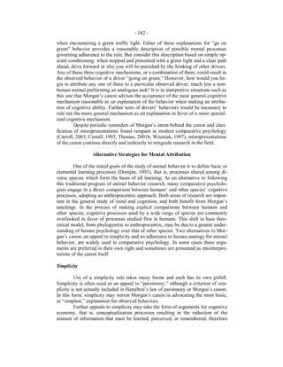 - 182 -
when encountering a green traffic light. Either of these explanations for “go on
green” behavior provides a reasonable description of possible mental processes
governing adherence to the rule. But consider this description based on simple op-
erant conditioning: when stopped and presented with a green light and a clear path
ahead, drive forward or else you will be punished by the honking of other drivers.
Any of these three cognitive mechanisms, or a combination of them, could result in
the observed behavior of a driver “going on green.” However, how would you be-
gin to attribute any one of these to a particular observed driver, much less a non-
human animal performing an analogous task? It is in interpretive situations such as
this one that Morgan’s canon advises the acceptance of the most general cognitive
mechanism reasonable as an explanation of the behavior when making an attribu-
tion of cognitive ability. Further tests of drivers’ behaviors would be necessary to
rule out the more general mechanism as an explanation in favor of a more special-
ized cognitive mechanism.
Despite periodic reminders of Morgan’s intent behind the canon and clari-
fication of misrepresentations found rampant in modern comparative psychology
(Carroll, 2003; Costall, 1993; Thomas, 2001b; Wozniak, 1997), misrepresentations
of the canon continue directly and indirectly to misguide research in the field.
Alternative Strategies for Mental Attribution
One of the stated goals of the study of animal behavior is to define basic or
elemental learning processes (Domjan, 1993), that is, processes shared among di-
verse species which form the basis of all learning. As an alternative to following
this traditional program of animal behavior research, many comparative psycholo-
gists engage in a direct comparison between humans’ and other species’ cognitive
processes, adopting an anthropocentric approach. Both areas of research are impor-
tant in the general study of mind and cognition, and both benefit from Morgan’s
teachings. In the process of making explicit comparisons between humans and
other species, cognitive processes used by a wide range of species are commonly
overlooked in favor of processes studied first in humans. This shift in base theo-
retical model, from phylogenetic to anthropocentric, may be due to a greater under-
standing of human psychology over that of other species. Two alternatives to Mor-
gan’s canon, an appeal to simplicity and an adherence to human analogy for animal
behavior, are widely used in comparative psychology. In some cases these argu-
ments are preferred in their own right and sometimes are presented as misinterpre-
tations of the canon itself.
Simplicity
Use of a simplicity rule takes many forms and each has its own pitfall.
Simplicity is often used as an appeal to “parsimony,” although a criterion of sim-
plicity is not actually included in Hamilton’s law of parsimony or Morgan’s canon.
In this form, simplicity may mirror Morgan’s canon in advocating the most basic,
or “simplest,” explanation for observed behaviors.
Further appeals to simplicity may take the form of arguments for cognitive
economy, that is, conceptualization processes resulting in the reduction of the
amount of information that must be learned, perceived, or remembered, therefore
 