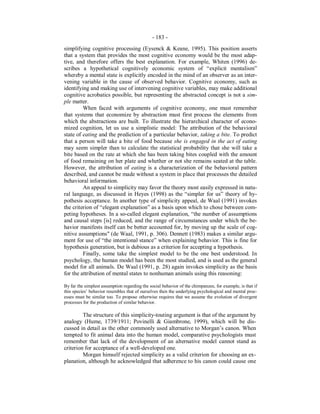 - 183 -
simplifying cognitive processing (Eysenck & Keane, 1995). This position asserts
that a system that provides the most cognitive economy would be the most adap-
tive, and therefore offers the best explanation. For example, Whiten (1996) de-
scribes a hypothetical cognitively economic system of “explicit mentalism”
whereby a mental state is explicitly encoded in the mind of an observer as an inter-
vening variable in the cause of observed behavior. Cognitive economy, such as
identifying and making use of intervening cognitive variables, may make additional
cognitive acrobatics possible, but representing the abstracted concept is not a sim-
ple matter.
When faced with arguments of cognitive economy, one must remember
that systems that economize by abstraction must first process the elements from
which the abstractions are built. To illustrate the hierarchical character of econo-
mized cognition, let us use a simplistic model: The attribution of the behavioral
state of eating and the prediction of a particular behavior, taking a bite. To predict
that a person will take a bite of food because she is engaged in the act of eating
may seem simpler than to calculate the statistical probability that she will take a
bite based on the rate at which she has been taking bites coupled with the amount
of food remaining on her plate and whether or not she remains seated at the table.
However, the attribution of eating is a characterization of the behavioral pattern
described, and cannot be made without a system in place that processes the detailed
behavioral information.
An appeal to simplicity may favor the theory most easily expressed in natu-
ral language, as discussed in Heyes (1998) as the “simpler for us” theory of hy-
pothesis acceptance. In another type of simplicity appeal, de Waal (1991) invokes
the criterion of “elegant explanation” as a basis upon which to chose between com-
peting hypotheses. In a so-called elegant explanation, “the number of assumptions
and causal steps [is] reduced, and the range of circumstances under which the be-
havior manifests itself can be better accounted for, by moving up the scale of cog-
nitive assumptions" (de Waal, 1991, p. 306). Dennett (1983) makes a similar argu-
ment for use of “the intentional stance” when explaining behavior. This is fine for
hypothesis generation, but is dubious as a criterion for accepting a hypothesis.
Finally, some take the simplest model to be the one best understood. In
psychology, the human model has been the most studied, and is used as the general
model for all animals. De Waal (1991, p. 28) again invokes simplicity as the basis
for the attribution of mental states to nonhuman animals using this reasoning:
By far the simplest assumption regarding the social behavior of the chimpanzee, for example, is that if
this species’ behavior resembles that of ourselves then the underlying psychological and mental proc-
esses must be similar too. To propose otherwise requires that we assume the evolution of divergent
processes for the production of similar behavior.
The structure of this simplicity-touting argument is that of the argument by
analogy (Hume, 1739/1911; Povinelli & Giambrone, 1999), which will be dis-
cussed in detail as the other commonly used alternative to Morgan’s canon. When
tempted to fit animal data into the human model, comparative psychologists must
remember that lack of the development of an alternative model cannot stand as
criterion for acceptance of a well-developed one.
Morgan himself rejected simplicity as a valid criterion for choosing an ex-
planation, although he acknowledged that adherence to his canon could cause one
 
