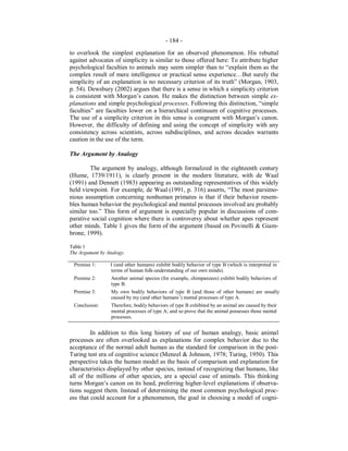 - 184 -
to overlook the simplest explanation for an observed phenomenon. His rebuttal
against advocates of simplicity is similar to those offered here: To attribute higher
psychological faculties to animals may seem simpler than to “explain them as the
complex result of mere intelligence or practical sense experience…But surely the
simplicity of an explanation is no necessary criterion of its truth” (Morgan, 1903,
p. 54). Dewsbury (2002) argues that there is a sense in which a simplicity criterion
is consistent with Morgan’s canon. He makes the distinction between simple ex-
planations and simple psychological processes. Following this distinction, “simple
faculties” are faculties lower on a hierarchical continuum of cognitive processes.
The use of a simplicity criterion in this sense is congruent with Morgan’s canon.
However, the difficulty of defining and using the concept of simplicity with any
consistency across scientists, across subdisciplines, and across decades warrants
caution in the use of the term.
The Argument by Analogy
The argument by analogy, although formalized in the eighteenth century
(Hume, 1739/1911), is clearly present in the modern literature, with de Waal
(1991) and Dennett (1983) appearing as outstanding representatives of this widely
held viewpoint. For example, de Waal (1991, p. 316) asserts, “The most parsimo-
nious assumption concerning nonhuman primates is that if their behavior resem-
bles human behavior the psychological and mental processes involved are probably
similar too.” This form of argument is especially popular in discussions of com-
parative social cognition where there is controversy about whether apes represent
other minds. Table 1 gives the form of the argument (based on Povinelli & Giam-
brone, 1999).
Table 1
The Argument by Analogy.
Premise 1: I (and other humans) exhibit bodily behavior of type B (which is interpreted in
terms of human folk-understanding of our own minds).
Premise 2: Another animal species (for example, chimpanzees) exhibit bodily behaviors of
type B.
Premise 3: My own bodily behaviors of type B (and those of other humans) are usually
caused by my (and other humans’) mental processes of type A.
Conclusion: Therefore, bodily behaviors of type B exhibited by an animal are caused by their
mental processes of type A; and so prove that the animal possesses those mental
processes.
In addition to this long history of use of human analogy, basic animal
processes are often overlooked as explanations for complex behavior due to the
acceptance of the normal adult human as the standard for comparison in the post-
Turing test era of cognitive science (Menzel & Johnson, 1978; Turing, 1950). This
perspective takes the human model as the basis of comparison and explanation for
characteristics displayed by other species, instead of recognizing that humans, like
all of the millions of other species, are a special case of animals. This thinking
turns Morgan’s canon on its head, preferring higher-level explanations if observa-
tions suggest them. Instead of determining the most common psychological proc-
ess that could account for a phenomenon, the goal in choosing a model of cogni-
 