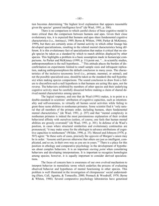 - 185 -
tion becomes determining “the highest level explanation that appears reasonable
given the species’ general intelligence level” (de Waal, 1991, p. 306).
There is no comparison to which careful choice of base cognitive model is
more critical than the comparison between humans and apes. Given their close
evolutionary ties, it is expected that humans and apes share fundamental cognitive
characteristics (i.e., Antinucci, 1989; Byrne & Whiten, 1988; Parker & McKinney,
1999), but there are certainly areas of mental activity in which either lineage has
developed specializations, resulting in the related mental characteristics being dif-
ferent. It is this evolutionary fact of specialization that makes it critical that no sin-
gle species be taken as a standard by which to match abilities displayed by other
species. This highlights a problem in a basic assumption made in human/ape com-
parisons. As Parker and McKinney (1999, p. 11) point out, “…in scientific studies,
anthropomorphism is the null hypothesis…” This attitude places the burden of dis-
confirmation on experiments limited to small sample sizes and infrequent replica-
tion, making anthropomorphism the default conclusion in many cases. The charac-
teristics of the inclusive taxonomic level (i.e., primate, mammal, or animal), and
not the possible specialized case, should be taken as the standard (the null hypothe-
sis) when making species comparisons. The sound conclusion to draw from a fail-
ure to disconfirm such a null hypothesis is that humans are acting like apes, not the
reverse. The behaviors exhibited by members of other species and their underlying
cognitive activity must be carefully dissected before making a claim of shared de-
rived mental characteristics among species.
The logical response, and one that de Waal (1991) makes, is to point to a
double-standard in scientists’ attribution of cognitive capacities, such as intention-
ality and self-awareness, to virtually all human social activities while failing to
grant these same abilities to nonhuman primates. Some scientist find it “only natu-
ral that all members of the primate order, including humans, share fundamental
mental characteristics,” (de Waal, 1991, p. 297) and that “mental complexity in
nonhuman primates is indeed the most parsimonious explanation of their evident
behavioral affinity with ourselves (unless, of course, one feels that human mental
abilities are grossly overrated)” (de Waal, 1991, p. 301). In defense of de Waal’s
position, in cases where structural similarities and evolutionary continuities are
pronounced, “it may make sense for the ethologist to advance attributions of cogni-
tive capacities to nonhumans” (Wilder, 1996, p. 35). Menzel and Johnson (1978, p.
587) agree: “In these sorts of cases, precisely the opposite of Morgan’s canon may
be in order: ‘Assume until proven otherwise that others are just as intelligent, com-
plicated, and so on, in their own way as you are in yours.’” There is a place for this
position in ethology and comparative psychology in the development of hypothe-
ses about complex behaviors. It is an important starting point when considering
behaviors and developing interpretations. It is important to recognize homologies
among species; however, it is equally important to consider derived specializa-
tions.
The focus of concern here is awareness of our own evolved mechanism to
interpret behavior in mentalistic terms which underlies the process of evaluating
observed behavior and hypotheses of mental functioning in other species. This
problem is well illustrated in the investigation of chimpanzees’ social understand-
ing (Hare, Call, Agnetta, & Tomasello, 2000; Premack & Woodruff, 1978; Byrne
& Whiten, 1988). Several comparative psychology laboratories have generated
 