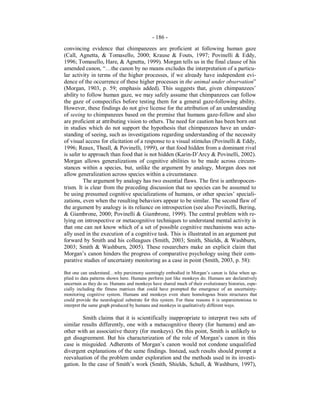 - 186 -
convincing evidence that chimpanzees are proficient at following human gaze
(Call, Agnetta, & Tomasello, 2000; Krause & Fouts, 1997; Povinelli & Eddy,
1996; Tomasello, Hare, & Agnetta, 1999). Morgan tells us in the final clause of his
amended canon, “…the canon by no means excludes the interpretation of a particu-
lar activity in terms of the higher processes, if we already have independent evi-
dence of the occurrence of these higher processes in the animal under observation”
(Morgan, 1903, p. 59; emphasis added). This suggests that, given chimpanzees’
ability to follow human gaze, we may safely assume that chimpanzees can follow
the gaze of conspecifics before testing them for a general gaze-following ability.
However, these findings do not give license for the attribution of an understanding
of seeing to chimpanzees based on the premise that humans gaze-follow and also
are proficient at attributing vision to others. The need for caution has been born out
in studies which do not support the hypothesis that chimpanzees have an under-
standing of seeing, such as investigations regarding understanding of the necessity
of visual access for elicitation of a response to a visual stimulus (Povinelli & Eddy,
1996; Reaux, Theall, & Povinelli, 1999), or that food hidden from a dominant rival
is safer to approach than food that is not hidden (Karin-D’Arcy & Povinelli, 2002).
Morgan allows generalizations of cognitive abilities to be made across circum-
stances within a species, but, unlike the argument by analogy, Morgan does not
allow generalization across species within a circumstance.
The argument by analogy has two essential flaws. The first is anthropocen-
trism. It is clear from the preceding discussion that no species can be assumed to
be using presumed cognitive specializations of humans, or other species’ speciali-
zations, even when the resulting behaviors appear to be similar. The second flaw of
the argument by analogy is its reliance on introspection (see also Povinelli, Bering,
& Giambrone, 2000; Povinelli & Giambrone, 1999). The central problem with re-
lying on introspective or metacognitive techniques to understand mental activity is
that one can not know which of a set of possible cognitive mechanisms was actu-
ally used in the execution of a cognitive task. This is illustrated in an argument put
forward by Smith and his colleagues (Smith, 2003; Smith, Shields, & Washburn,
2003; Smith & Washburn, 2005). These researchers make an explicit claim that
Morgan’s canon hinders the progress of comparative psychology using their com-
parative studies of uncertainty monitoring as a case in point (Smith, 2003, p. 58):
But one can understand…why parsimony seemingly embodied in Morgan’s canon is false when ap-
plied to data patterns shown here. Humans perform just like monkeys do. Humans are declaratively
uncertain as they do so. Humans and monkeys have shared much of their evolutionary histories, espe-
cially including the fitness matrices that could have prompted the emergence of an uncertainty-
monitoring cognitive system. Humans and monkeys even share homologous brain structures that
could provide the neurological substrate for this system. For these reasons it is unparsimonious to
interpret the same graph produced by humans and monkeys in qualitatively different ways.
Smith claims that it is scientifically inappropriate to interpret two sets of
similar results differently, one with a metacognitive theory (for humans) and an-
other with an associative theory (for monkeys). On this point, Smith is unlikely to
get disagreement. But his characterization of the role of Morgan’s canon in this
case is misguided. Adherents of Morgan’s canon would not condone unqualified
divergent explanations of the same findings. Instead, such results should prompt a
reevaluation of the problem under exploration and the methods used in its investi-
gation. In the case of Smith’s work (Smith, Shields, Schull, & Washburn, 1997),
 