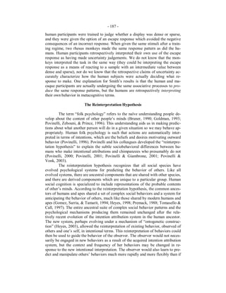 - 187 -
human participants were trained to judge whether a display was dense or sparse,
and they were given the option of an escape response which avoided the negative
consequences of an incorrect response. When given the same stimuli after a train-
ing regime, two rhesus monkeys made the same response pattern as did the hu-
mans. Human participants retrospectively interpreted their own use of the escape
response as having made uncertainty judgements. We do not know that the mon-
keys interpreted the task in the same way (they could be interpreting the escape
response as a means of reacting to a sample with an intermediate value between
dense and sparse), nor do we know that the retrospective claims of uncertainty ac-
curately characterize how the human subjects were actually deciding what re-
sponse to make. One explanation for Smith’s results is that the human and ma-
caque participants are actually undergoing the same associative processes to pro-
duce the same response patterns, but the humans are retrospectively interpreting
their own behavior in metacognitive terms.
The Reinterpretation Hypothesis
The term “folk psychology” refers to the naïve understanding people de-
velop about the content of other people’s minds (Bruner, 1990; Goldman, 1993;
Povinelli, Zebouni, & Prince, 1996). This understanding aids us in making predic-
tions about what another person will do in a given situation so we may behave ap-
propriately. Human folk psychology is such that actions are automatically inter-
preted in terms of intentions, which are the beliefs and desires motivating outward
behavior (Povinelli, 1996). Povinelli and his colleagues developed the “reinterpre-
tation hypothesis” to explain the subtle sociobehavioral differences between hu-
mans who make intentional attributions and chimpanzees who presumably do not
(Povinelli, 2000; Povinelli, 2001; Povinelli & Giambrone, 2001; Povinelli &
Vonk, 2003).
The reinterpretation hypothesis recognizes that all social species have
evolved psychological systems for predicting the behavior of others. Like all
evolved systems, there are ancestral components that are shared with other species,
and there are derived components which are unique to a particular group. Human
social cognition is specialized to include representations of the probable contents
of other’s minds. According to the reinterpretation hypothesis, the common ances-
tors of humans and apes shared a set of complex social behaviors and a system for
anticipating the behavior of others, much like those shared by modern humans and
apes (Gomez, Sarria, & Tamarit, 1994; Heyes, 1998; Premack, 1988; Tomasello &
Call, 1997). The entire ancestral suite of complex social behavior patterns and the
psychological mechanisms producing them remained unchanged after the rela-
tively recent evolution of the intention attribution system in the human ancestor.
The new system, perhaps evolving under a mechanism of “ontogenetic construc-
tion” (Heyes, 2003), allowed the reinterpretation of existing behavior, observed of
others and one’s self, in intentional terms. This reinterpretation of behaviors could
then be used to guide the behavior of the observer. The observer would not neces-
sarily be engaged in new behaviors as a result of the acquired intention attribution
system, but the context and frequency of her behaviors may be changed in re-
sponse to the new intentional interpretation. The observer would also learn to pre-
dict and manipulate others’ behaviors much more rapidly and more flexibly than if
 