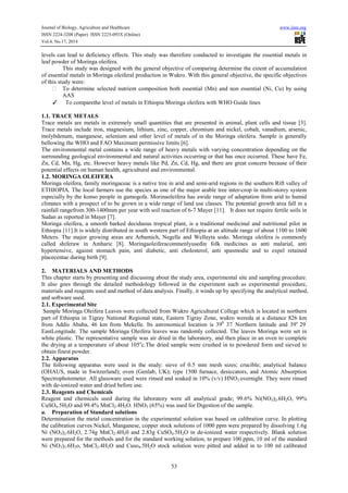 Journal of Biology, Agriculture and Healthcare www.iiste.org
ISSN 2224-3208 (Paper) ISSN 2225-093X (Online)
Vol.4, No.17, 2014
53
levels can lead to deficiency effects. This study was therefore conducted to investigate the essential metals in
leaf powder of Moringa oleifera.
This study was designed with the general objective of comparing determine the extent of accumulation
of essential metals in Moringa oleiferal production in Wukro. With this general objective, the specific objectives
of this study were:
To determine selected nutrient composition both essential (Mn) and non essential (Ni, Cu) by using
AAS
✓ To comparethe level of metals in Ethiopia Moringa oleifera with WHO Guide lines
1.1. TRACE METALS
Trace metals are metals in extremely small quantities that are presented in animal, plant cells and tissue [3].
Trace metals include iron, magnesium, lithium, zinc, copper, chromium and nickel, cobalt, vanadium, arsenic,
molybdenum, manganese, selenium and other level of metals of in the Moringa oleifera. Sample is generally
bellowing the WHO and FAO Maximum permissive limits [6].
The environmental metal contains a wide range of heavy metals with varying concentration depending on the
surrounding geological environmental and natural activities occurring or that has once occurred. These have Fe,
Zn, Cd, Mn, Hg, etc. However heavy metals like Pd, Zn, Cd, Hg, and there are great concern because of their
potential effects on human health, agricultural and environmental.
1.2. MORINGA OLEIFERA
Moringa oleifera, family moringaceac is a native tree in arid and semi-arid regions in the southern Rift valley of
ETHIOPIA. The local farmers use the species as one of the major arable tree inter-crop in multi-storey system
especially by the konso people in gamogofa. Morinaoleifera has awide range of adaptation from arid to humid
climates with a prospect of to be grown in a wide range of land use classes. The potential growth area fall in a
rainfall rangefrom 300-1400mm per year with soil reaction of 6-7 Mayer [11]. It does not require fertile soils in
Sudan as reported in Mayer [7].
Moringa oleifera, a smooth barked deciduous tropical plant, is a traditional medicinal and nutritional pilot in
Ethiopia [11].It is widely distributed in south western part of Ethiopia at an altitude range of about 1100 to 1600
Meters. The major growing areas are Arbamich, Negelle and Wellayta sodo. Moringa oleifera is commonly
called shiferaw in Amharic [8]. Moringaoleiferacommenlyusedin folk medicines as anti malarial, anti
hypertensive, against stomach pain, anti diabetic, anti cholesterol, anti spasmodic and to expel retained
placecentae during birth [9].
2. MATERIALS AND METHODS
This chapter starts by presenting and discussing about the study area, experimental site and sampling procedure.
It also goes through the detailed methodology followed in the experiment such as experimental procedure,
materials and reagents used and method of data analysis. Finally, it winds up by specifying the analytical method,
and software used.
2.1. Experimental Site
Sample Moringa Oleifera Leaves were collected from Wukro Agricultural College which is located in northern
part of Ethiopia in Tigray National Regional state, Eastern Tigray Zone, wukro wereda at a distance 826 km
from Addis Ababa, 46 km from Mekelle. Its astronomical location is 390
37’
Northern latitude and 39o
29’
EastLongitude. The sample Moringa Oleifera leaves was randomly collected. The leaves Moringa were set in
white plastic. The representative sample was air dried in the laboratory, and then place in an oven to complete
the drying at a temperature of about 105o
c.The dried sample were crushed in to powdered form and sieved to
obtain finest powder.
2.2. Apparatus
The following apparatus were used in the study: sieve of 0.5 mm mesh sizes; crucible; analytical balance
(OHAUS, made in Switzerland); oven (Genlab, UK); type 1500 furnace, desiccators, and Atomic Absorption
Spectrophotometer. All glassware used were rinsed and soaked in 10% (v/v) HNO3 overnight. They were rinsed
with de-ionized water and dried before use.
2.3. Reagents and Chemicals
Reagent and chemicals used during the laboratory were all analytical grade; 99.6% Ni(NO3)2.6H2O, 99%
CuSO4.5H2O and 99.4% MnCl2.4H2O. HNO3 (65%) was used for Digestion of the sample.
a. Preparation of Standard solutions
Determination the metal concentration in the experimental solution was based on calibration curve. In plotting
the calibration curves Nickel, Manganese, copper stock solutions of 1000 ppm were prepared by dissolving 1.6g
Ni (NO3)2.6H2O, 2.74g MnCl2.4H20 and 2.83g CuSO4.5H2O in de-ionized water respectively. Blank solution
were prepared for the methods and for the standard working solution, to prepare 100 ppm, 10 ml of the standard
Ni (NO3)2.6H2o, MnCl2.4H2O and Cuso4.5H2O stock solution were pitted and added in to 100 ml calibrated
 