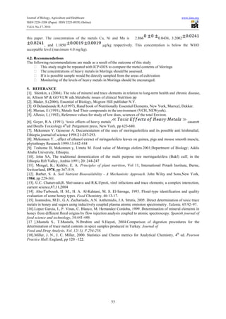Journal of Biology, Agriculture and Healthcare
ISSN 2224-3208 (Paper) ISSN 2225-093X (Online)
Vol.4, No.17, 2014
this paper. The concentration of the metals Cu, Ni and Mn is
, and 1.1050
acceptable level (maximum 4.0 mg/kg).
4.2. Recommendations
The following recommendations are made as a result of the outcome of this study
This study might be repeated with ICP
The concentrations of heavy metals in Moringa should be assessed.
If it is possible sample would be directly sampled from the areas of cultivation
Monitoring of the levels of heavy metals in Moringa should be encouraged.
5. REFERANCE
[1]. Shenkin, a (2004). The role of mineral and trace elements in relation to long
in; Allison SP & GO VLW eds.Metabolic issues of clinical Nutrition pp
[2]. Mader, S.(2006), Essential of Biology, Mcgraw Hill publisher N.Y.
[3]. O.
Delandsunde R.A (1997), Hand book of Nutritionally Essential Elements, New York, Mar
[4]. Merian, E (1991), Metals And Their compounds in the environment (VCH, NEWyork).
[5]. Allesio, L (1992), Reference values for study of low does, sciences of the total Environ.
[6]. Goyer, R.A. (1991), ‘toxic effects of heavy metals’
and Doulls Toxicology 4th
ed .Pergamom press, New York. pp 623
[7]. Mekonnen Y. Gessesse A. Documentation of the uses of moringaoleifera and its possible anti leishmalial,
Ethiopia journal of science 1998:21-
[8]. Mekonnen Y. , effect of ethanol extract of mringaoleifera leaves on guinea, pigs and mouse smooth muscle,
phytothrapy Research 1999:13:442-444
[9]. Teshome B, Mekonnen y, Umeta M. Food value of Moringa olefera.2001;Department of Biology; Addis
Ababa University, Ethiopia.
[10]. John SA, The traditional domestication of the multi purpose tree moringaoleifera (Bakf) cuff, in the
Ethiopia Rift Valley, Ambio 1991; 20: 244
[11]. Mengel, K.; Kirkby, E. A. Principles of plant nutrition
Switzerland, 1978, pp 367-519.
[12]. Barber, S. A. Soil Nutrient Bioavailability
1984, pp 229-361.
[13]. U.C. Chaturvedi,R. Shrivastava and R.K.Upreti, virel infections and trace elements; a complex in
current science,87,11,2004
[14]. Abu-Tarboush, H. M., H. A. Al
evaluation of some honey types. Food Chem
[15]. Ioannidou, M.D., G.A. Zachariadis, A.N. Anthe
metals in honey and sugars using inductively coupled plasma atomic emission spectrometry.
[16].Lopez Garcia, I., P. Vinas, C. Blanco, M. Hernandez Cordoba, 1999. Determinatio
honey from different floral origins by flow injection analysis coupled to atomic spectroscopy.
food science and technology, 34:441
[17 ].Mustafa S., T.Mustafa, N.Ibrahim and S.Hayati, 2004.Comparison of dig
determination of trace metal contents in spice samples produced in Turkey.
Food and Drug Analysis, Vol. 12( 3), P.254
[18].Miller, J. N., J. C. Miller, 2000. Statistics and Chemo metrics for Analytical Chemistry
Practice Hall: England; pp 120 –122.
Journal of Biology, Agriculture and Healthcare
093X (Online)
55
this paper. The concentration of the metals Cu, Ni and Mn is 2.866 0.0436, 3.2002
µg/kg respectively. This concentration is below the WHO
acceptable level (maximum 4.0 mg/kg).
The following recommendations are made as a result of the outcome of this study
This study might be repeated with ICP-OES to compare the metal contents of Moringa
The concentrations of heavy metals in Moringa should be assessed.
possible sample would be directly sampled from the areas of cultivation
Monitoring of the levels of heavy metals in Moringa should be encouraged.
[1]. Shenkin, a (2004). The role of mineral and trace elements in relation to long-term heal
in; Allison SP & GO VLW eds.Metabolic issues of clinical Nutrition pp
[2]. Mader, S.(2006), Essential of Biology, Mcgraw Hill publisher N.Y.
Delandsunde R.A (1997), Hand book of Nutritionally Essential Elements, New York, Mar
[4]. Merian, E (1991), Metals And Their compounds in the environment (VCH, NEWyork).
[5]. Allesio, L (1992), Reference values for study of low does, sciences of the total Environ.
[6]. Goyer, R.A. (1991), ‘toxic effects of heavy metals’
ed .Pergamom press, New York. pp 623-680.
[7]. Mekonnen Y. Gessesse A. Documentation of the uses of moringaoleifera and its possible anti leishmalial,
-287-293.
thanol extract of mringaoleifera leaves on guinea, pigs and mouse smooth muscle,
444
[9]. Teshome B, Mekonnen y, Umeta M. Food value of Moringa olefera.2001;Department of Biology; Addis
n SA, The traditional domestication of the multi purpose tree moringaoleifera (Bakf) cuff, in the
Ethiopia Rift Valley, Ambio 1991; 20: 244-247
Principles of plant nutrition, Vol 11, International Potash
Soil Nutrient Bioavailability - A Mechanistic Approach. John Wiley and Sons,New York,
[13]. U.C. Chaturvedi,R. Shrivastava and R.K.Upreti, virel infections and trace elements; a complex in
Tarboush, H. M., H. A. Al-Kahtani, M. S. El-Sarrage, 1993. Floral-type identification and quality
Food Chemistry, 46:13-17.
[15]. Ioannidou, M.D., G.A. Zachariadis, A.N. Anthemidis, J.A. Stratis, 2005. Direct determination of toxic trace
metals in honey and sugars using inductively coupled plasma atomic emission spectrometry.
[16].Lopez Garcia, I., P. Vinas, C. Blanco, M. Hernandez Cordoba, 1999. Determination of mineral elements in
honey from different floral origins by flow injection analysis coupled to atomic spectroscopy.
, 34:441-449.
[17 ].Mustafa S., T.Mustafa, N.Ibrahim and S.Hayati, 2004.Comparison of digestion procedures for the
determination of trace metal contents in spice samples produced in Turkey. Journal of
Food and Drug Analysis, Vol. 12( 3), P.254-258.
[18].Miller, J. N., J. C. Miller, 2000. Statistics and Chemo metrics for Analytical Chemistry
122.
www.iiste.org
0.0436, 3.2002
. This concentration is below the WHO
OES to compare the metal contents of Moringa
term health and chronic disease,
Delandsunde R.A (1997), Hand book of Nutritionally Essential Elements, New York, Marrcel, Dekker.
[4]. Merian, E (1991), Metals And Their compounds in the environment (VCH, NEWyork).
[5]. Allesio, L (1992), Reference values for study of low does, sciences of the total Environ.
casarett
[7]. Mekonnen Y. Gessesse A. Documentation of the uses of moringaoleifera and its possible anti leishmalial,
thanol extract of mringaoleifera leaves on guinea, pigs and mouse smooth muscle,
[9]. Teshome B, Mekonnen y, Umeta M. Food value of Moringa olefera.2001;Department of Biology; Addis
n SA, The traditional domestication of the multi purpose tree moringaoleifera (Bakf) cuff, in the
, Vol 11, International Potash Institute, Berne,
. John Wiley and Sons,New York,
[13]. U.C. Chaturvedi,R. Shrivastava and R.K.Upreti, virel infections and trace elements; a complex interection,
type identification and quality
midis, J.A. Stratis, 2005. Direct determination of toxic trace
metals in honey and sugars using inductively coupled plasma atomic emission spectrometry. Talanta, 65:92–97.
n of mineral elements in
honey from different floral origins by flow injection analysis coupled to atomic spectroscopy. Spanish journal of
estion procedures for the
[18].Miller, J. N., J. C. Miller, 2000. Statistics and Chemo metrics for Analytical Chemistry, 4th
ed. Pearson
 