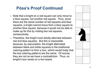 Pósa’s Proof Continued 
– Note that a knight on a red square can only move to 
a blue square, not another red square. Thus, since 
there are the same number of red squares and blue 
squares, a knight cannot move from a blue square to 
another blue square, because it would not be able to 
make up for this by visiting two red squares 
consecutively. 
– Therefore, the knight must strictly alternate between 
red and blue squares. But this is impossible 
because, by assumption, the knight alternated 
between black and white squares in the traditional 
coloring pattern to form a tour, which would imply that 
the two coloring patterns are the same. Of course, 
they are not so we have a contradiction. Thus, no 
knight’s tour exists on a 4xn board. 
16 
 